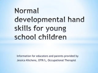 Normal developmental hand skills for young school children Information for educators and parents provided by  Jessica Kitchens, OTR/L, Occupational Therapist 