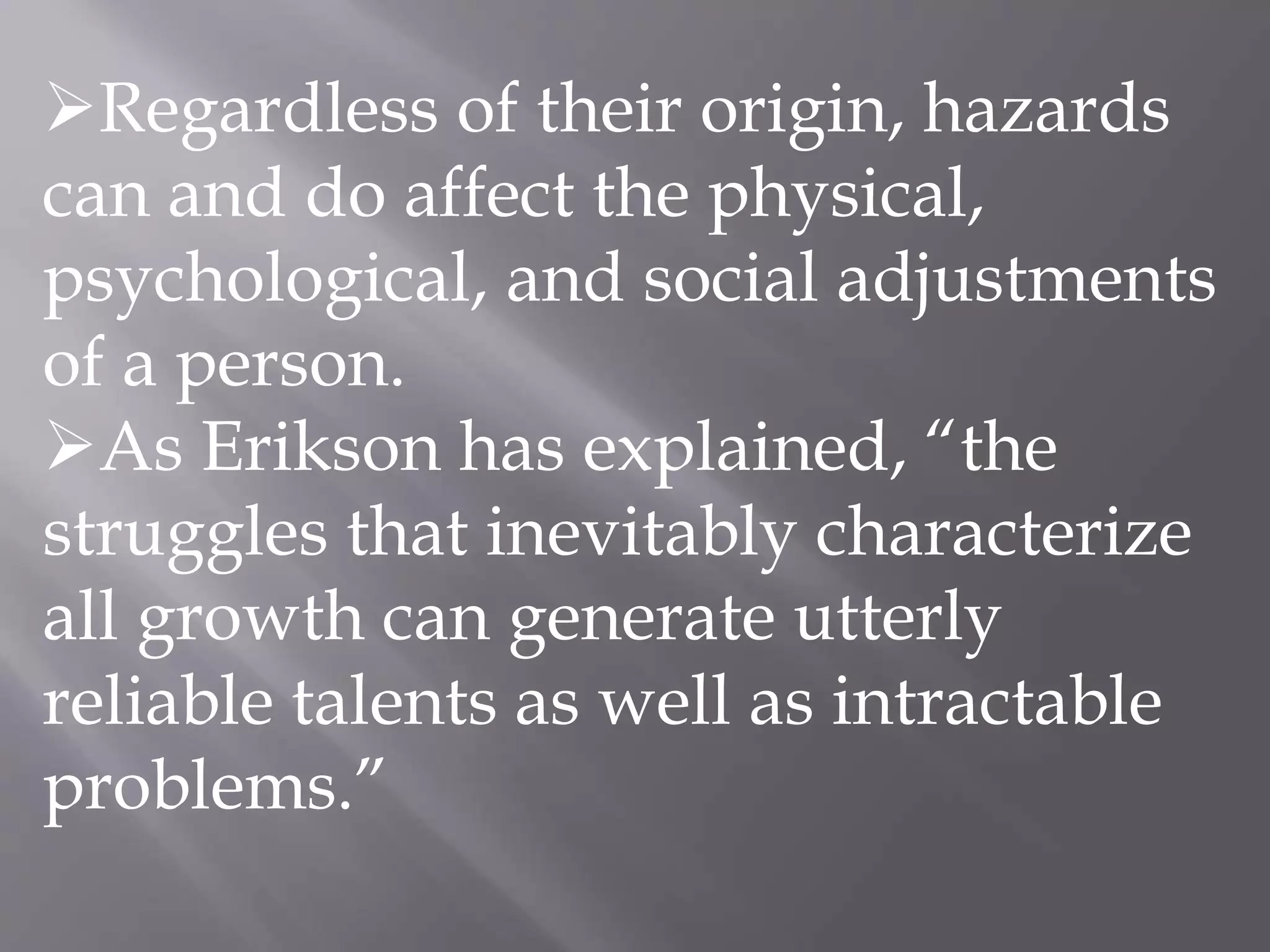 Regardless of their origin, hazards
can and do affect the physical,
psychological, and social adjustments
of a person.
As Erikson has explained, “the
struggles that inevitably characterize
all growth can generate utterly
reliable talents as well as intractable
problems.”