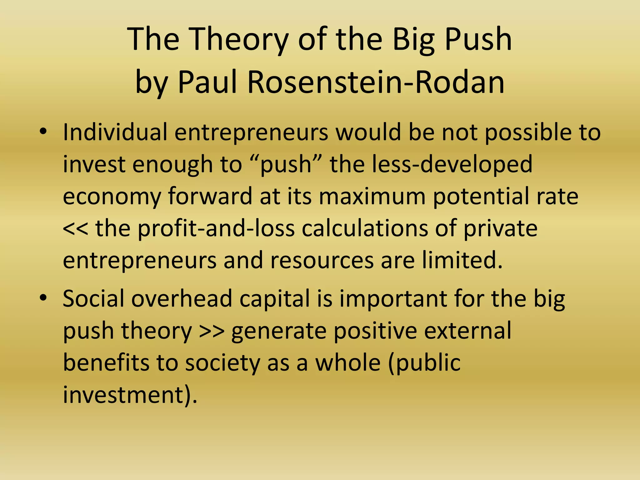 The Theory of the Big Push
        by Paul Rosenstein-Rodan
• Individual entrepreneurs would be not possible to
  invest enough to “push” the less-developed
  economy forward at its maximum potential rate
  << the profit-and-loss calculations of private
  entrepreneurs and resources are limited.
• Social overhead capital is important for the big
  push theory >> generate positive external
  benefits to society as a whole (public
  investment).
 