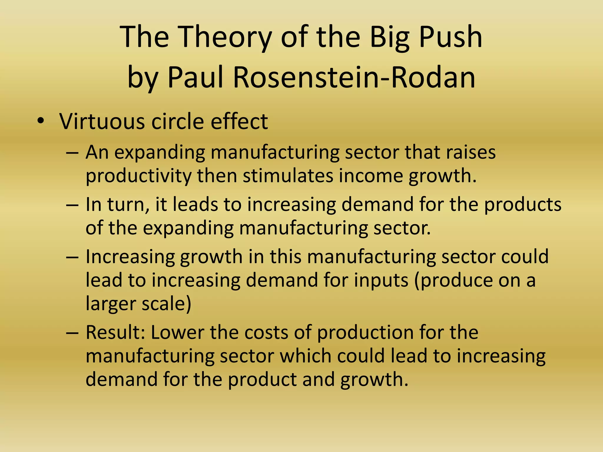The Theory of the Big Push
         by Paul Rosenstein-Rodan
• Virtuous circle effect
   – An expanding manufacturing sector that raises
     productivity then stimulates income growth.
   – In turn, it leads to increasing demand for the products
     of the expanding manufacturing sector.
   – Increasing growth in this manufacturing sector could
     lead to increasing demand for inputs (produce on a
     larger scale)
   – Result: Lower the costs of production for the
     manufacturing sector which could lead to increasing
     demand for the product and growth.
 