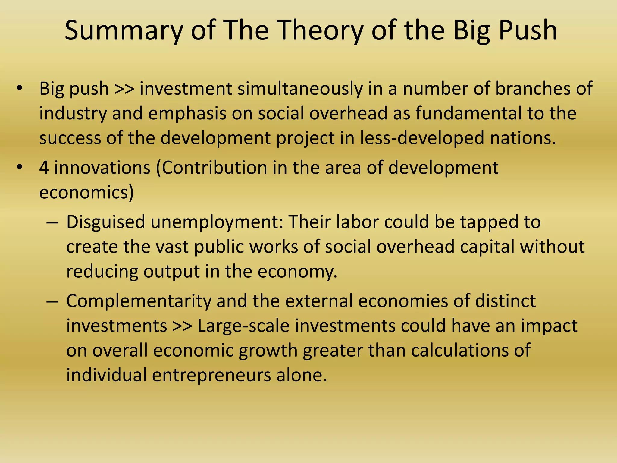 Summary of The Theory of the Big Push
• Big push >> investment simultaneously in a number of branches of
  industry and emphasis on social overhead as fundamental to the
  success of the development project in less-developed nations.
• 4 innovations (Contribution in the area of development
  economics)
   – Disguised unemployment: Their labor could be tapped to
      create the vast public works of social overhead capital without
      reducing output in the economy.
   – Complementarity and the external economies of distinct
      investments >> Large-scale investments could have an impact
      on overall economic growth greater than calculations of
      individual entrepreneurs alone.
 