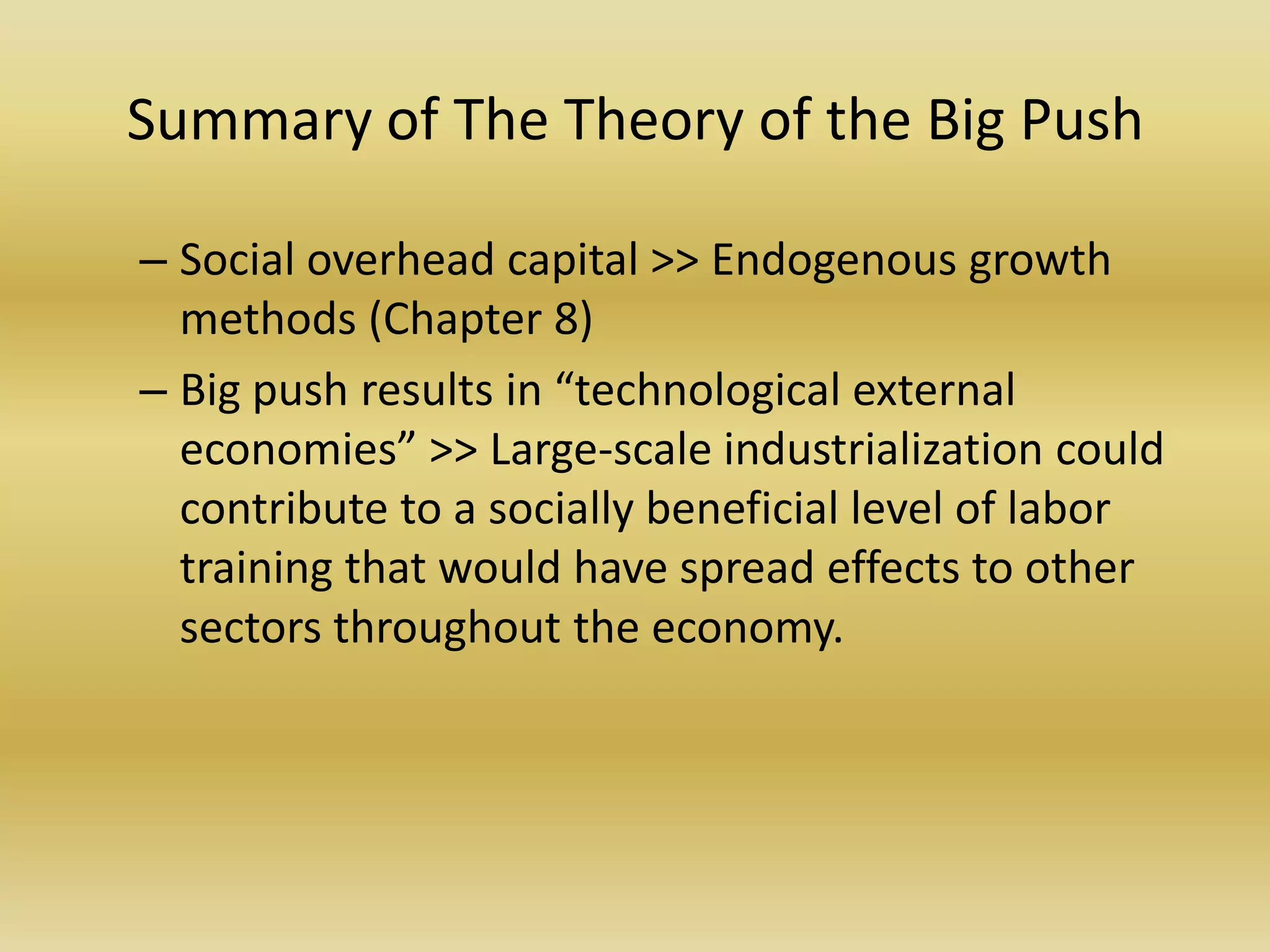 Summary of The Theory of the Big Push

– Social overhead capital >> Endogenous growth
  methods (Chapter 8)
– Big push results in “technological external
  economies” >> Large-scale industrialization could
  contribute to a socially beneficial level of labor
  training that would have spread effects to other
  sectors throughout the economy.
 