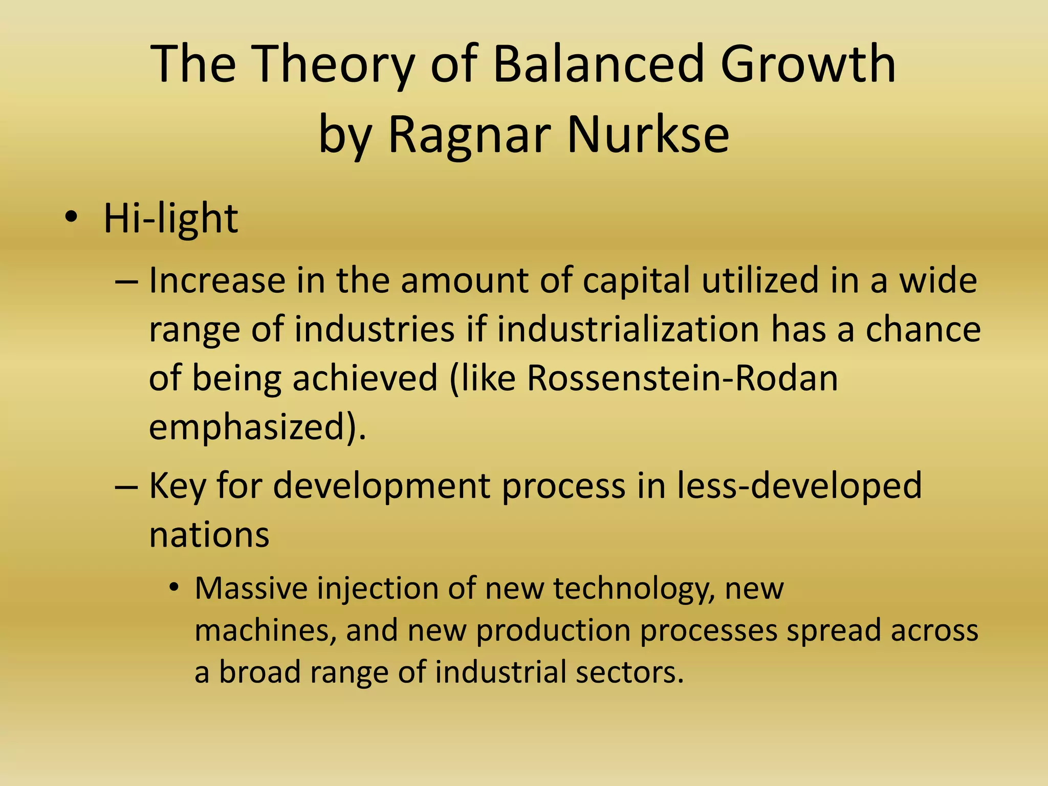 The Theory of Balanced Growth
          by Ragnar Nurkse
• Hi-light
  – Increase in the amount of capital utilized in a wide
    range of industries if industrialization has a chance
    of being achieved (like Rossenstein-Rodan
    emphasized).
  – Key for development process in less-developed
    nations
     • Massive injection of new technology, new
       machines, and new production processes spread across
       a broad range of industrial sectors.
 