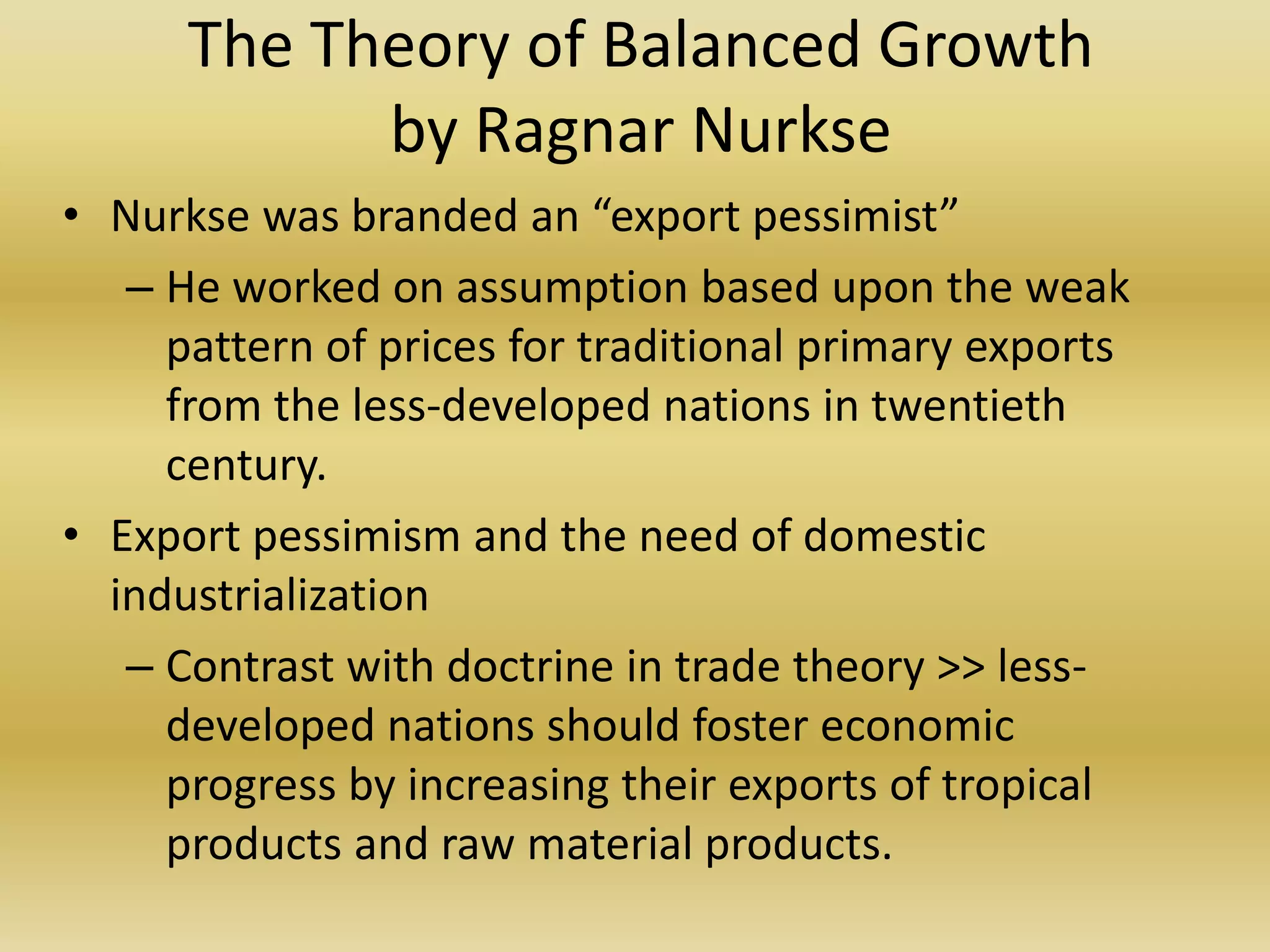 The Theory of Balanced Growth
            by Ragnar Nurkse
• Nurkse was branded an “export pessimist”
   – He worked on assumption based upon the weak
     pattern of prices for traditional primary exports
     from the less-developed nations in twentieth
     century.
• Export pessimism and the need of domestic
  industrialization
   – Contrast with doctrine in trade theory >> less-
     developed nations should foster economic
     progress by increasing their exports of tropical
     products and raw material products.
 
