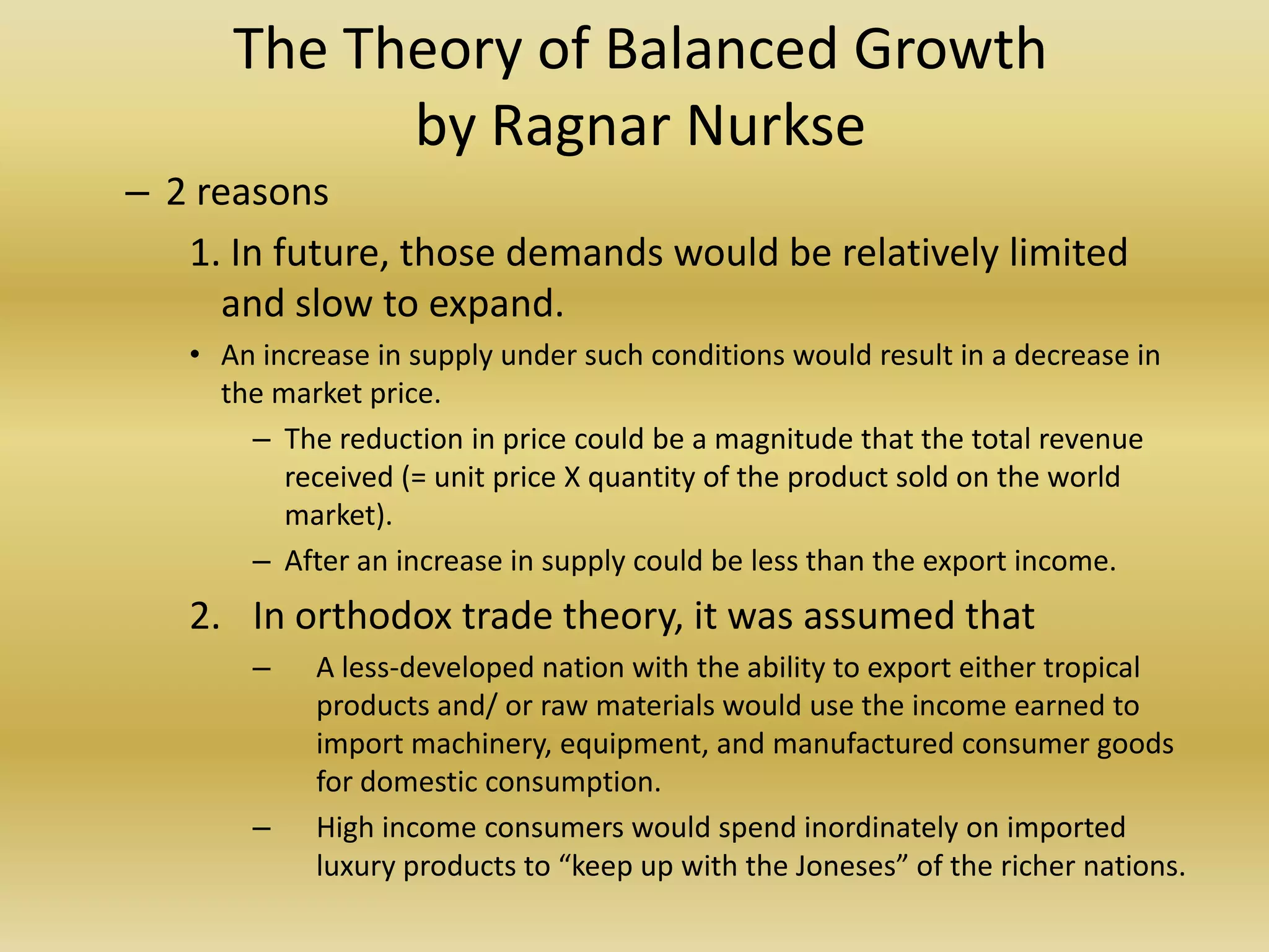 The Theory of Balanced Growth
            by Ragnar Nurkse
– 2 reasons
   1. In future, those demands would be relatively limited
      and slow to expand.
   • An increase in supply under such conditions would result in a decrease in
     the market price.
       – The reduction in price could be a magnitude that the total revenue
          received (= unit price X quantity of the product sold on the world
          market).
       – After an increase in supply could be less than the export income.
   2. In orthodox trade theory, it was assumed that
       –    A less-developed nation with the ability to export either tropical
            products and/ or raw materials would use the income earned to
            import machinery, equipment, and manufactured consumer goods
            for domestic consumption.
       –    High income consumers would spend inordinately on imported
            luxury products to “keep up with the Joneses” of the richer nations.
 