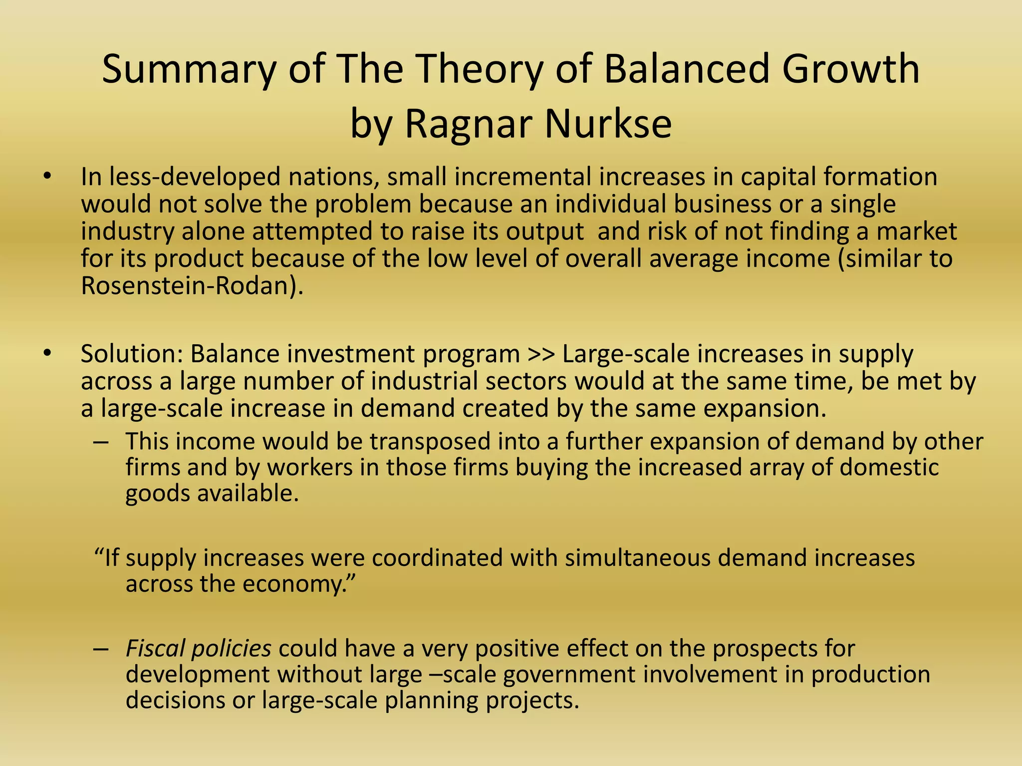 Summary of The Theory of Balanced Growth
                 by Ragnar Nurkse
• In less-developed nations, small incremental increases in capital formation
  would not solve the problem because an individual business or a single
  industry alone attempted to raise its output and risk of not finding a market
  for its product because of the low level of overall average income (similar to
  Rosenstein-Rodan).

• Solution: Balance investment program >> Large-scale increases in supply
  across a large number of industrial sectors would at the same time, be met by
  a large-scale increase in demand created by the same expansion.
    – This income would be transposed into a further expansion of demand by other
      firms and by workers in those firms buying the increased array of domestic
      goods available.

    “If supply increases were coordinated with simultaneous demand increases
        across the economy.”

    – Fiscal policies could have a very positive effect on the prospects for
      development without large –scale government involvement in production
      decisions or large-scale planning projects.
 