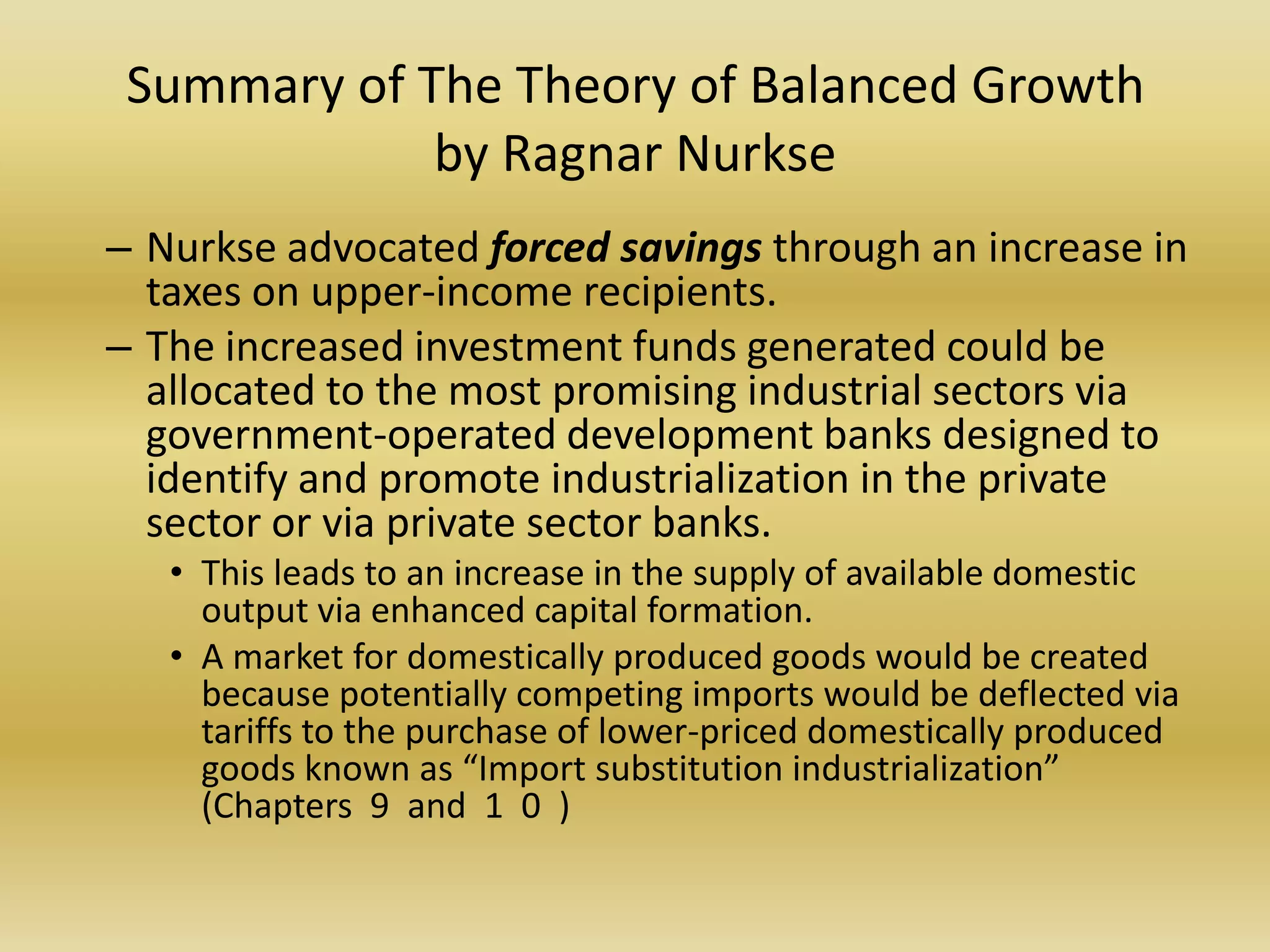 Summary of The Theory of Balanced Growth
             by Ragnar Nurkse
– Nurkse advocated forced savings through an increase in
  taxes on upper-income recipients.
– The increased investment funds generated could be
  allocated to the most promising industrial sectors via
  government-operated development banks designed to
  identify and promote industrialization in the private
  sector or via private sector banks.
   • This leads to an increase in the supply of available domestic
     output via enhanced capital formation.
   • A market for domestically produced goods would be created
     because potentially competing imports would be deflected via
     tariffs to the purchase of lower-priced domestically produced
     goods known as “Import substitution industrialization”
     (Chapters 9 and 1 0 )
 