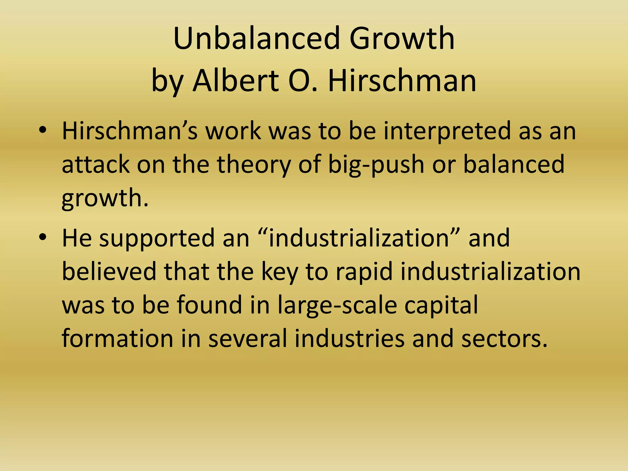 Unbalanced Growth
          by Albert O. Hirschman
• Hirschman’s work was to be interpreted as an
  attack on the theory of big-push or balanced
  growth.
• He supported an “industrialization” and
  believed that the key to rapid industrialization
  was to be found in large-scale capital
  formation in several industries and sectors.
 