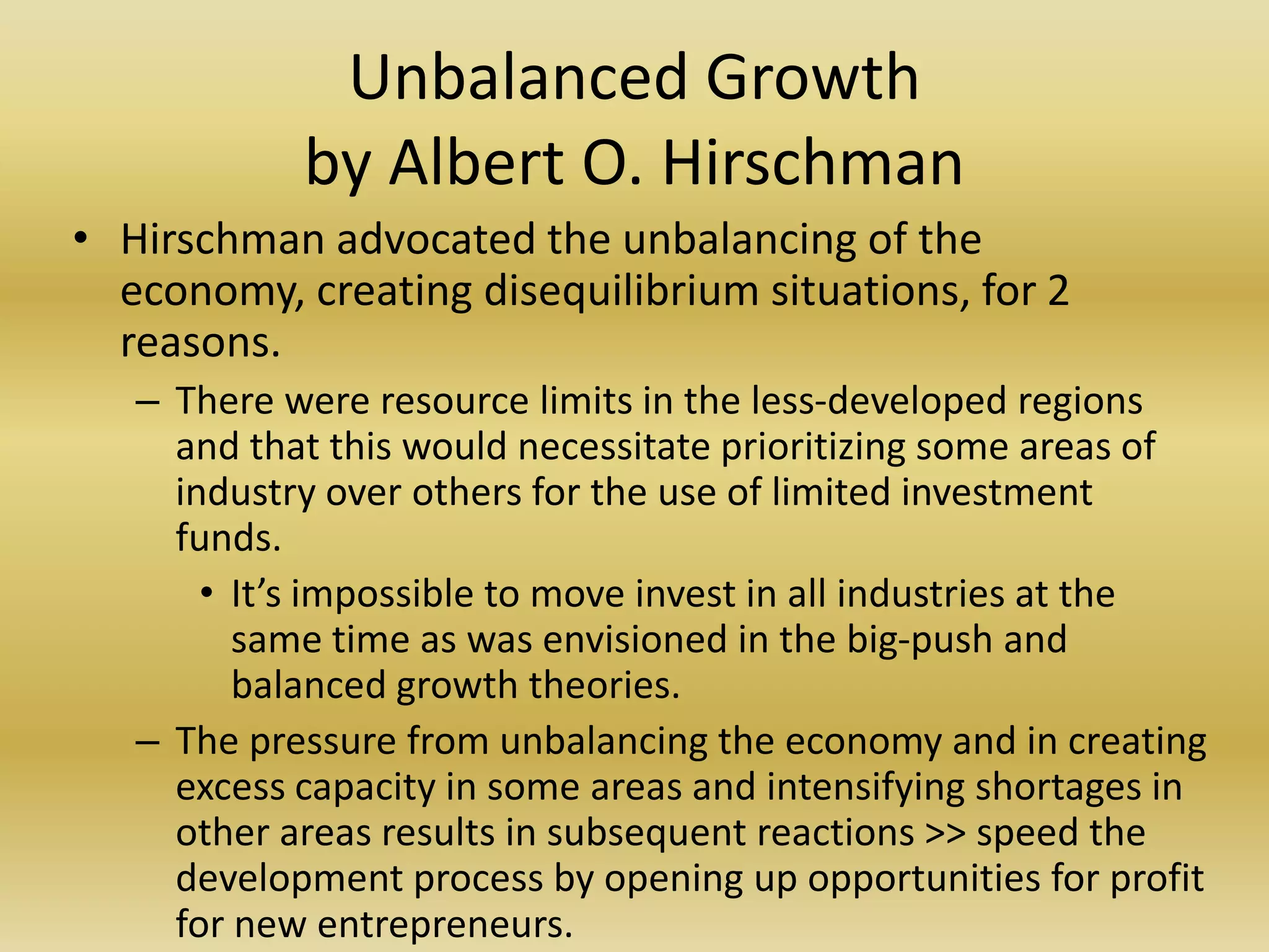 Unbalanced Growth
            by Albert O. Hirschman
• Hirschman advocated the unbalancing of the
  economy, creating disequilibrium situations, for 2
  reasons.
   – There were resource limits in the less-developed regions
     and that this would necessitate prioritizing some areas of
     industry over others for the use of limited investment
     funds.
       • It’s impossible to move invest in all industries at the
         same time as was envisioned in the big-push and
         balanced growth theories.
   – The pressure from unbalancing the economy and in creating
     excess capacity in some areas and intensifying shortages in
     other areas results in subsequent reactions >> speed the
     development process by opening up opportunities for profit
     for new entrepreneurs.
 