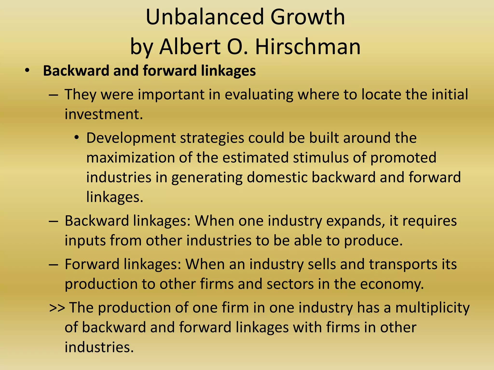 Unbalanced Growth
               by Albert O. Hirschman
• Backward and forward linkages
   – They were important in evaluating where to locate the initial
     investment.
       • Development strategies could be built around the
         maximization of the estimated stimulus of promoted
         industries in generating domestic backward and forward
         linkages.
   – Backward linkages: When one industry expands, it requires
     inputs from other industries to be able to produce.
   – Forward linkages: When an industry sells and transports its
     production to other firms and sectors in the economy.
   >> The production of one firm in one industry has a multiplicity
     of backward and forward linkages with firms in other
     industries.
 