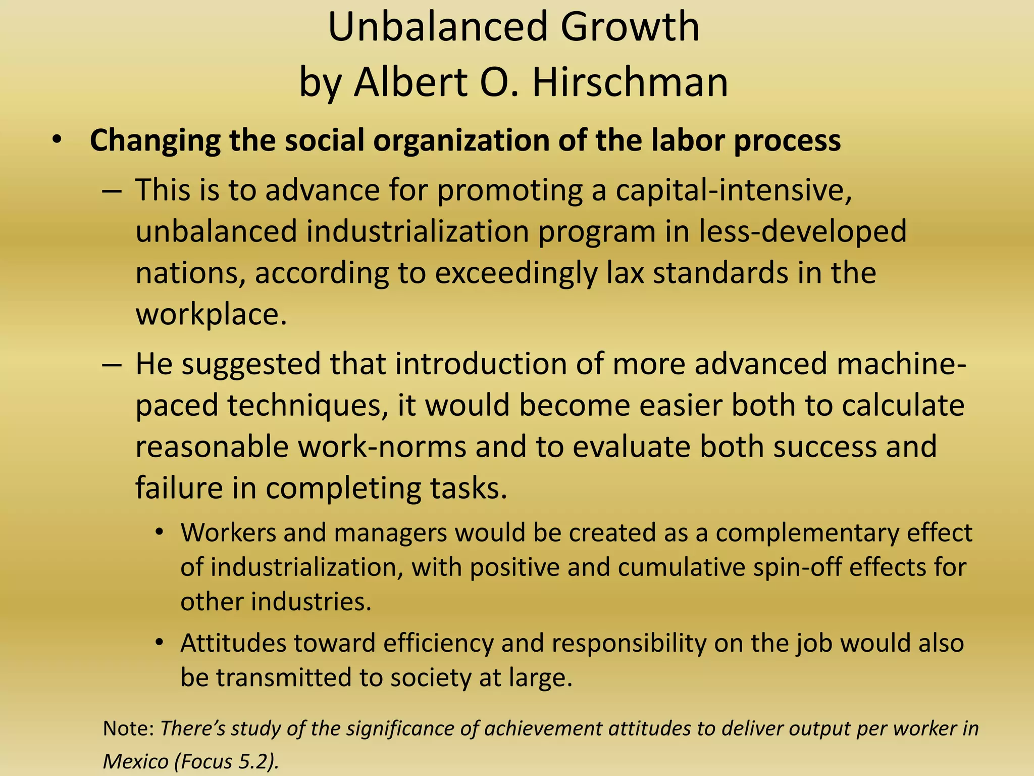 Unbalanced Growth
                        by Albert O. Hirschman
• Changing the social organization of the labor process
   – This is to advance for promoting a capital-intensive,
     unbalanced industrialization program in less-developed
     nations, according to exceedingly lax standards in the
     workplace.
   – He suggested that introduction of more advanced machine-
     paced techniques, it would become easier both to calculate
     reasonable work-norms and to evaluate both success and
     failure in completing tasks.
        • Workers and managers would be created as a complementary effect
          of industrialization, with positive and cumulative spin-off effects for
          other industries.
        • Attitudes toward efficiency and responsibility on the job would also
          be transmitted to society at large.
   Note: There’s study of the significance of achievement attitudes to deliver output per worker in
   Mexico (Focus 5.2).
 
