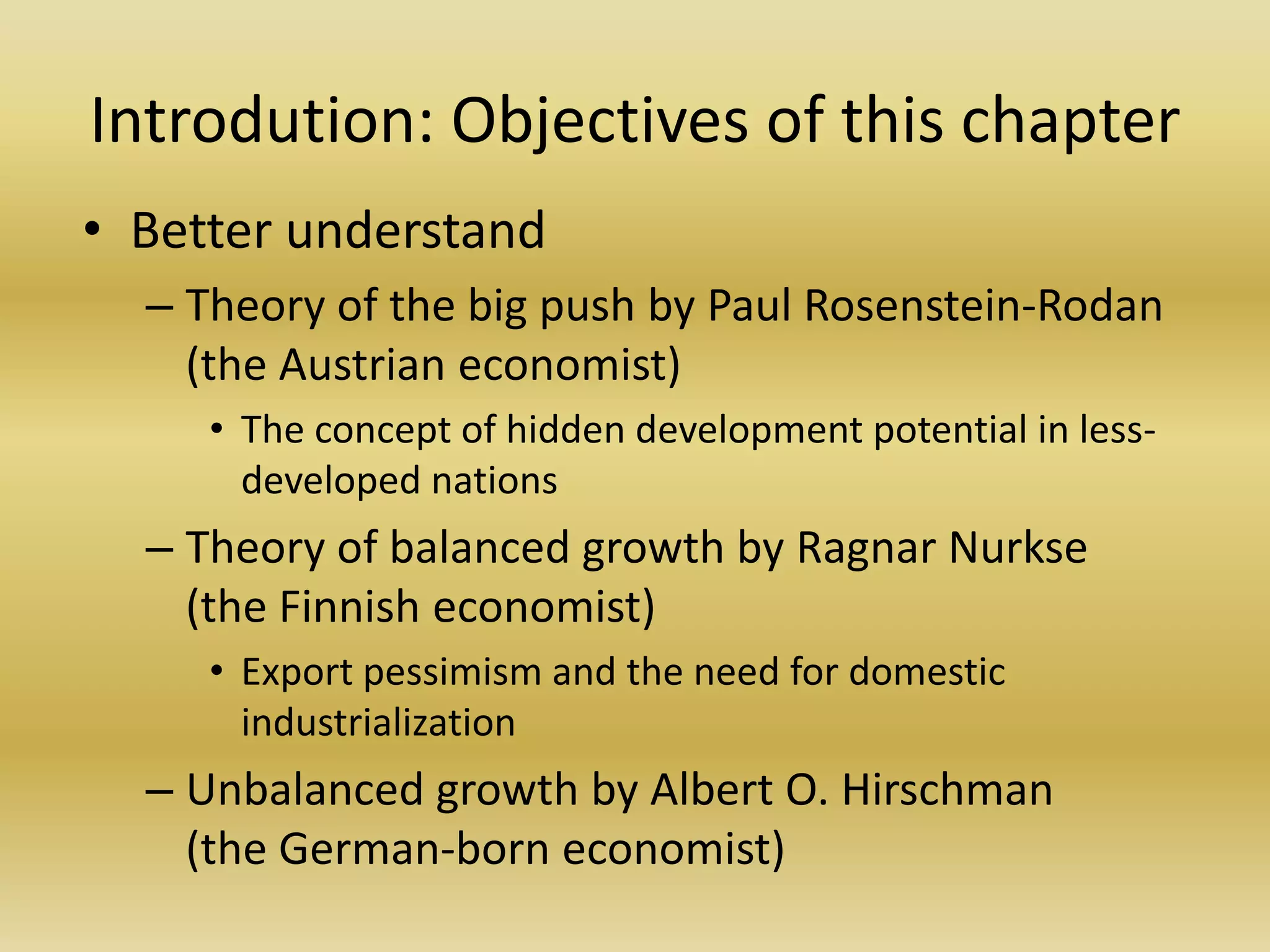 Introdution: Objectives of this chapter
• Better understand
  – Theory of the big push by Paul Rosenstein-Rodan
    (the Austrian economist)
     • The concept of hidden development potential in less-
       developed nations
  – Theory of balanced growth by Ragnar Nurkse
    (the Finnish economist)
     • Export pessimism and the need for domestic
       industrialization
  – Unbalanced growth by Albert O. Hirschman
    (the German-born economist)
 