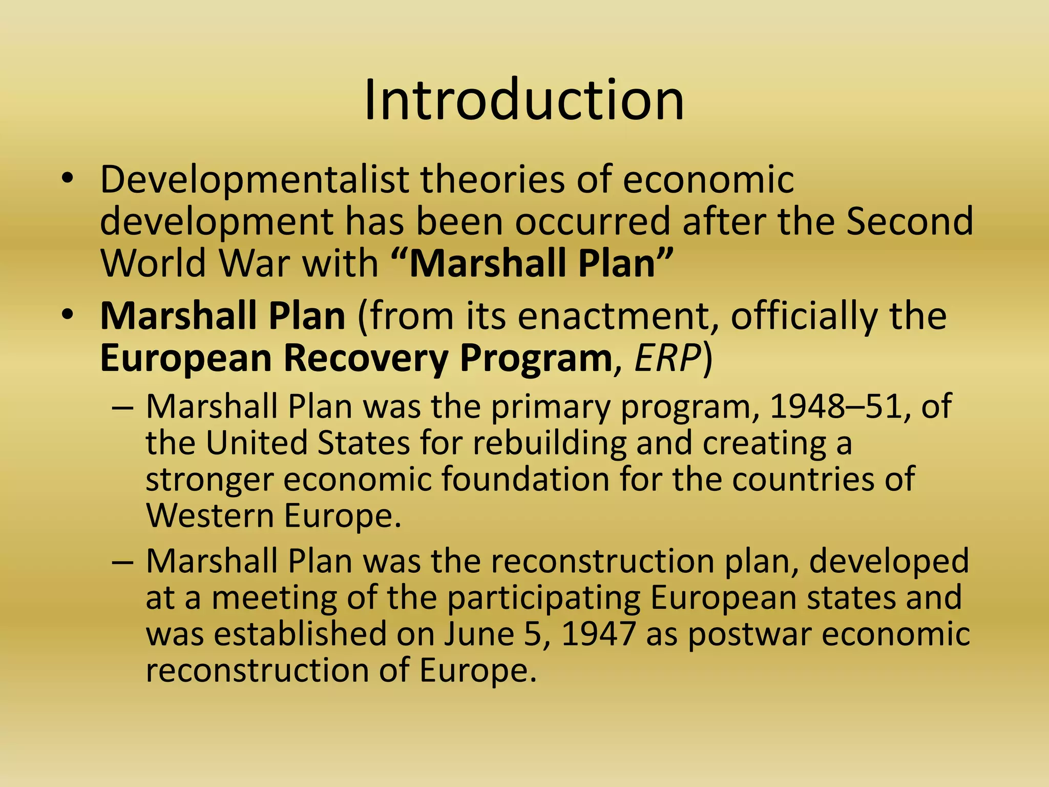 Introduction
• Developmentalist theories of economic
  development has been occurred after the Second
  World War with “Marshall Plan”
• Marshall Plan (from its enactment, officially the
  European Recovery Program, ERP)
  – Marshall Plan was the primary program, 1948–51, of
    the United States for rebuilding and creating a
    stronger economic foundation for the countries of
    Western Europe.
  – Marshall Plan was the reconstruction plan, developed
    at a meeting of the participating European states and
    was established on June 5, 1947 as postwar economic
    reconstruction of Europe.
 