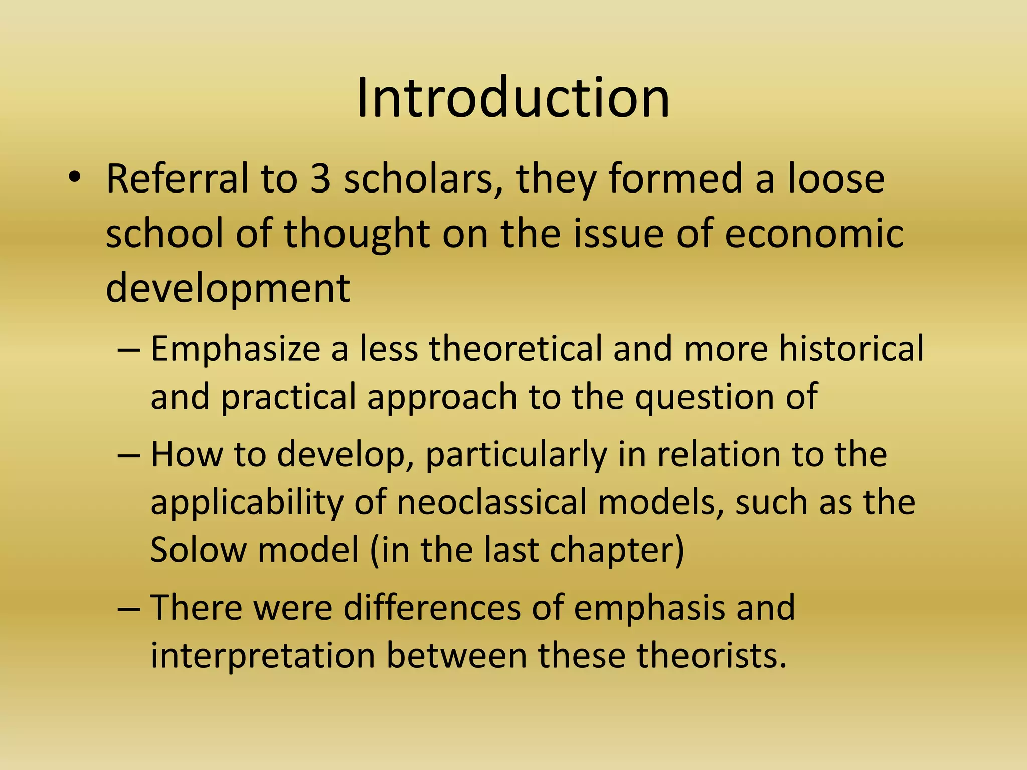 Introduction
• Referral to 3 scholars, they formed a loose
  school of thought on the issue of economic
  development
  – Emphasize a less theoretical and more historical
    and practical approach to the question of
  – How to develop, particularly in relation to the
    applicability of neoclassical models, such as the
    Solow model (in the last chapter)
  – There were differences of emphasis and
    interpretation between these theorists.
 