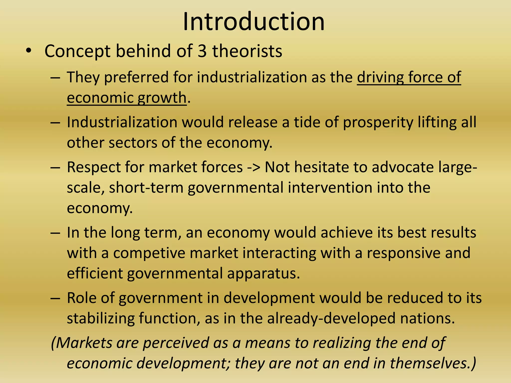 Introduction
• Concept behind of 3 theorists
   – They preferred for industrialization as the driving force of
     economic growth.
   – Industrialization would release a tide of prosperity lifting all
     other sectors of the economy.
   – Respect for market forces -> Not hesitate to advocate large-
     scale, short-term governmental intervention into the
     economy.
   – In the long term, an economy would achieve its best results
     with a competive market interacting with a responsive and
     efficient governmental apparatus.
   – Role of government in development would be reduced to its
     stabilizing function, as in the already-developed nations.
   (Markets are perceived as a means to realizing the end of
     economic development; they are not an end in themselves.)
 