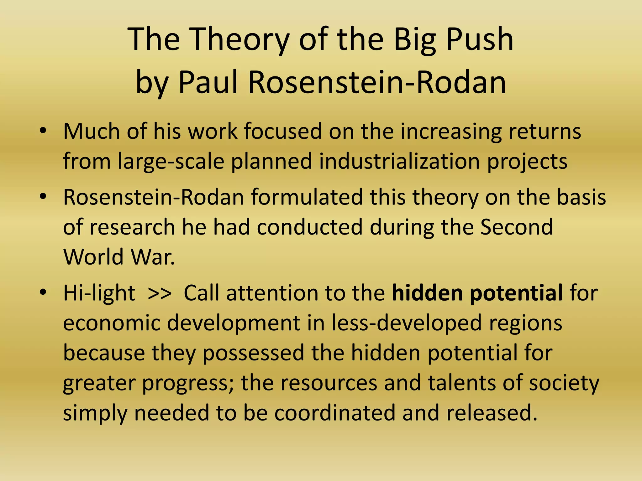 The Theory of the Big Push
        by Paul Rosenstein-Rodan
• Much of his work focused on the increasing returns
  from large-scale planned industrialization projects
• Rosenstein-Rodan formulated this theory on the basis
  of research he had conducted during the Second
  World War.
• Hi-light >> Call attention to the hidden potential for
  economic development in less-developed regions
  because they possessed the hidden potential for
  greater progress; the resources and talents of society
  simply needed to be coordinated and released.
 