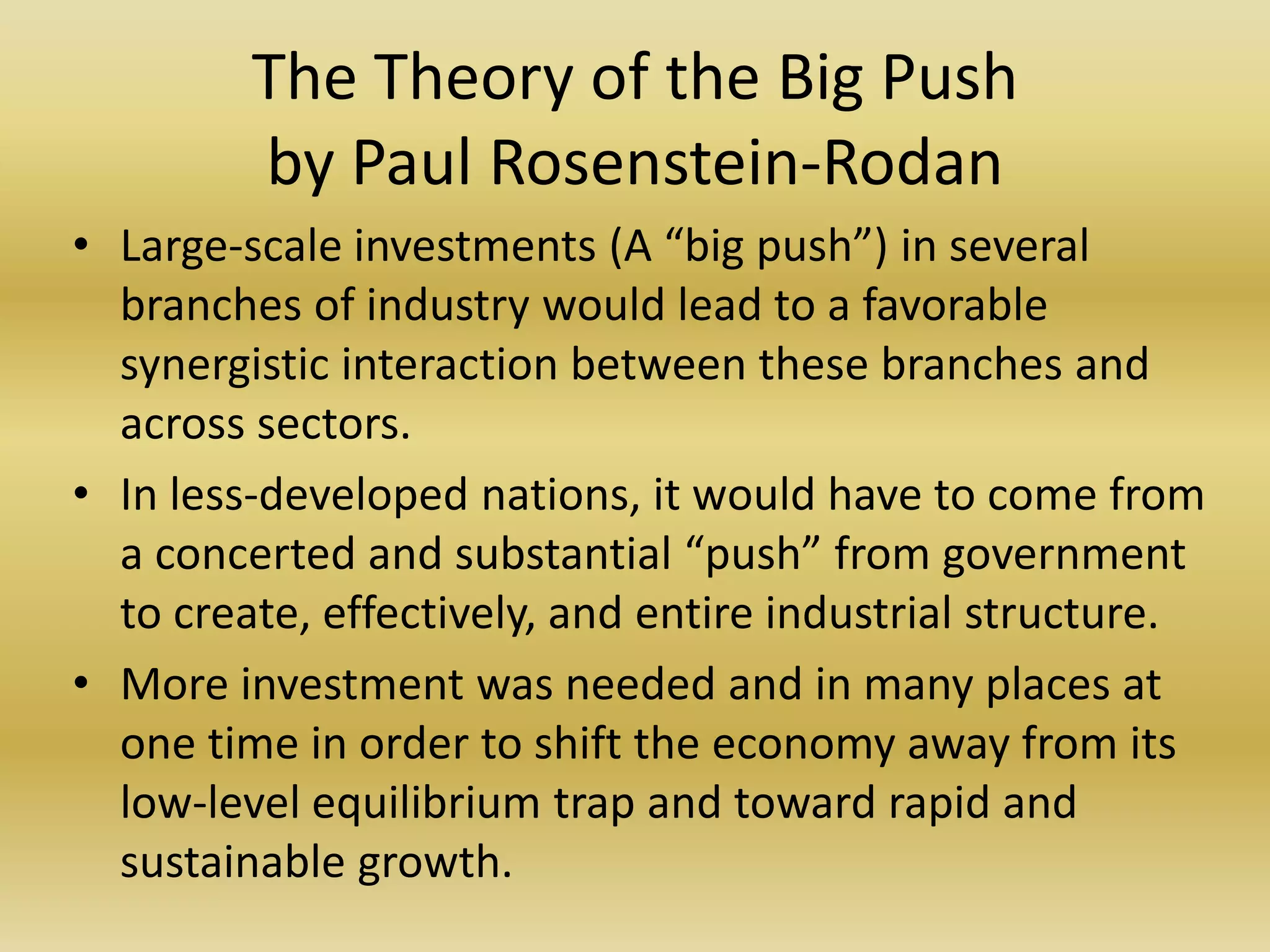 The Theory of the Big Push
         by Paul Rosenstein-Rodan
• Large-scale investments (A “big push”) in several
  branches of industry would lead to a favorable
  synergistic interaction between these branches and
  across sectors.
• In less-developed nations, it would have to come from
  a concerted and substantial “push” from government
  to create, effectively, and entire industrial structure.
• More investment was needed and in many places at
  one time in order to shift the economy away from its
  low-level equilibrium trap and toward rapid and
  sustainable growth.
 