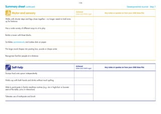 Summary sheet continued Developmental Journal · Step 7
Motor and sensory
Achieved
(date and child’s age)
Any notes or queries on how your child does this
Walks with shorter steps and legs closer together – no longer needs to hold arms
up for balance
Has a wide variety of different ways to sit to play
Builds a tower with three blocks
Scribbles spontaneously and makes dots on paper
Fits large round shapes into posting box, puzzle or shape sorter
Recognises familiar people at a distance
Self-help
Achieved
(date and child’s age)
Any notes or queries on how your child does this
Scoops food onto spoon independently
Holds cup with both hands and drinks without much spilling
Able to participate in family mealtime routines (e.g. sits in highchair or booster
seat at the table, joins in interaction)
Tolerates use of toothpaste and brush
134
 