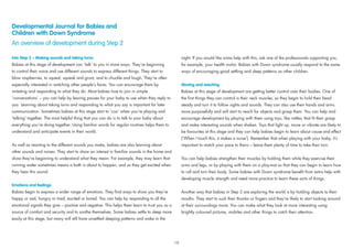 Developmental Journal for Babies and
Children with Down Syndrome
An overview of development during Step 2
Into Step 2 – Making sounds and taking turns
Babies at this stage of development can ‘talk’ to you in more ways. They’re beginning
to control their voice and use different sounds to express different things. They start to
blow raspberries, to squeal, squeak and grunt, and to chuckle and laugh. They’re often
especially interested in watching other people’s faces. You can encourage them by
imitating and responding to what they do. Most babies love to join in simple
‘conversations’ – you can help by leaving pauses for your baby to use when they reply to
you. Learning about taking turns and responding to what you say is important for later
communication. Sometimes babies at this stage start to ‘coo’ when you’re playing and
‘talking’ together. The most helpful thing that you can do is to talk to your baby about
everything you’re doing together. Using familiar words for regular routines helps them to
understand and anticipate events in their world.
As well as reacting to the different sounds you make, babies are also learning about
other sounds and noises. They start to show an interest in familiar sounds in the home and
show they’re beginning to understand what they mean. For example, they may learn that
running water sometimes means a bath is about to happen, and so they get excited when
they hear this sound.
Emotions and feelings
Babies begin to express a wider range of emotions. They ﬁnd ways to show you they’re
happy or sad, hungry or tired, excited or bored. You can help by responding to all the
emotional signals they give – positive and negative. This helps them learn to trust you as a
source of comfort and security and to soothe themselves. Some babies settle to sleep more
easily at this stage, but many will still have unsettled sleeping patterns and wake in the
night. If you would like some help with this, ask one of the professionals supporting you,
for example, your health visitor. Babies with Down syndrome usually respond to the same
ways of encouraging good settling and sleep patterns as other children.
Moving and reaching
Babies at this stage of development are getting better control over their bodies. One of
the ﬁrst things they can control is their neck muscles, so they begin to hold their head
steady and turn it to follow sights and sounds. They can also use their hands and arms
more purposefully and will start to reach for objects and grasp them. You can help and
encourage development by playing with them using toys, like rattles, that ﬁt their grasp
and make interesting sounds when shaken. Toys that light up, move or vibrate are likely to
be favourites at this stage and they can help babies begin to learn about cause and effect
(‘When I touch this, it makes a noise’). Remember that when playing with your baby, it’s
important to match your pace to theirs – leave them plenty of time to take their turn.
You can help babies strengthen their muscles by holding them while they exercise their
arms and legs, or by playing with them on a play-mat so that they can begin to learn how
to roll and turn their body. Some babies with Down syndrome beneﬁt from extra help with
developing muscle strength and need more practice to learn these sorts of things.
Another way that babies in Step 2 are exploring the world is by holding objects to their
mouths. They start to suck their thumbs or ﬁngers and they’re likely to start looking around
at their surroundings more. You can make what they look at more interesting using
brightly coloured pictures, mobiles and other things to catch their attention.
19
 