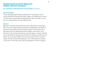 Routines and settling
Continue developing regular feeding and sleeping times to give babies a sense of
security and help them anticipate what’s likely to happen next. Establishing calm routines
in the early days, and laying babies to settle themselves to sleep so that they can enjoy
their cots or sleeping places, can prevent difﬁculties later.
Moving on
Babies don’t necessarily master all the things in Step 2 before they start doing things in
Step 3. The Journal simply describes typical patterns of development as new behaviours
and skills are learnt. Babies with Down syndrome progress in much the same way as
other babies within each developmental area (for example, communication, social-
emotional or motor and sensory) but they may not make progress in all areas in the same
way as other children do. Remember that all children are individuals and follow their own
patterns, but you may ﬁnd it helpful to know that many children with Down syndrome
progress well with social-emotional development, social understanding and non-verbal
communication in the ﬁrst year of life, while motor development is often more delayed.
Developmental Journal for Babies and
Children with Down Syndrome
An overview of development during Step 2 continued
20
 