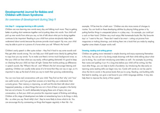 Developmental Journal for Babies and
Children with Down Syndrome
An overview of development during Step 9
Into Step 9 – Language learning is still a priority
Children are now learning new words every day and talking much more. They’re getting
better at putting short sentences together and at putting ideas into words. Your child will
pick up new words from what you say, so lots of talk about what you’re doing together
continues to be important. Reading to your child from picture storybooks helps them
understand about words because the pictures provide visual support. By now, your child
may be able to point at a picture of a horse when you ask ‘Where’s the horse?’
Children’s early speech is often quite unclear – they ﬁnd it hard to say some sounds and
they get other sounds wrong. You can help your child speak more clearly by getting them
to copy how you say words. Try to make sure there’s not too much background noise, so
that your child can hear what you say easily, without getting distracted. It’s good to keep
on checking that your child can hear all right. Games that involve picking up differences
in speech sounds, like ‘Where’s the cat’, and ‘Where’s the hat’ encourage listening and
speaking. Children can usually make sense of a lot more than they can say or sign, so it’s
important to step up the level of what you say to match their growing understanding.
You can now have real conversations with your child. They ﬁnd out that ‘why’ and ‘how’
are useful words, and if you give them answers at a level they can understand, their
curiosity grows. Their memory is improving, as well and this lets them talk about what
happened yesterday, or about things that are not in front of them or people in the family
that are not at home. It’s worth deliberately bringing these sorts of topics into your
conversation, so that your child can practice this important aspect of thinking and talking.
Children at this stage of development are better at remembering how to do things in daily
life – so when you say ‘Brush dolly’s hair’, they’re more likely to know what to do. You
can encourage this by commenting on things that happen regularly in their life – for
example, ‘It’ll be time for a bath soon.’ Children are also more aware of changes to
routine. You can build on these developing abilities by playing hiding games or by
putting familiar things in unexpected places in a jokey way – for example, you could put
a sock on their hand. Children very much enjoy little homemade books like ‘My favourite
toys’ or ‘I went to the zoo’. These don’t need to be smart – cutting out pictures from
magazines or making drawings, and sticking them into a book that you make by stapling
together some sheets of paper works well.
Drawing, reading and writing games
Children are getting more interested in simple drawing and enjoy expressing themselves
in this way. You can join in by doing simple drawings with them while talking about what
you’re doing. You could start introducing some letters as well – for example, by printing
their name and spelling it out. It’s a long time before your child will be writing, but like
most other things, you can help to build a foundation, by introducing the idea early on.
Learning some reading skills can begin now, too. Cards with words on can be used to
show the link to words in the picture books that you’re using. Reading, and building skills
that lead to reading, can give a real boost to your child’s language abilities. It may also
help them to improve the clarity of their speech.
161
 