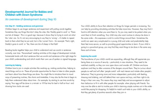 Developmental Journal for Babies and
Children with Down Syndrome
An overview of development during Step 10
Into Step 10 – Building sentences and grammar
Children begin to use longer sentences and experiment with putting words together.
Sometimes they say things that don’t obey the rules, like ‘Daddy goed to work’ or ‘There
are lots of sheeps’. This is a good sign, because it shows they’re trying to work out what
the ‘rules’ are. So it’s not very encouraging to say they’re ‘wrong’ – it’s better to repeat
back to them what they‘ve just said, but in the ‘correct’ form – for example ‘That’s right,
Daddy’s gone to work’ or ‘Yes, there are lots of sheep in that ﬁeld’.
Reading books together helps your child to understand and use words in sentences
correctly, over time. ‘Personalised’ reading activities at this stage of development include
homemade books with short sentences that use words and sentences at the right stage for
your child’s understanding and which match their own use of spoken or signed language.
Learning by helping
Children love to join in simple activities like washing up, making sandwiches, helping to
mend things and so on. These all provide opportunities for them to listen to other people
and learn about how these things are done. You might like to introduce them to visual
ways of presenting routines, like charts and timetables. It may also be the time to begin to
help them understand ideas about time – for example, by starting to use time words by
saying ‘Your egg will be done in a minute’ or ‘It’ll be time for bed in half an hour’ and
showing how clocks are used.
Your child’s ability to focus their attention on things for longer periods is increasing. You
can help by providing stimulating activities that take more time. However, they may ﬁnd it
hard to shift attention when you want them to. So you may need to be patient when you
want them to ﬁnish something. Your child may also want routines to always be done in
the same order – this expresses a wish to control things around them. Sometimes the
world can seem very complicated to a young child and order and predictability help
them feel more secure, as well as providing good opportunities to learn. If your child is
going to a pre-school group, you may ﬁnd they want things to be done in the same way
there and at home.
Exploring the world
The boundaries of your child’s world are expanding, although they still appreciate you
being there as a source of security – particularly in new situations. They need to be
watched carefully, as they can now open doors and wander off. Children are brave
explorers and they’re often unaware of the dangers around them. They’re curious about
people as well and will often ‘people watch’ with real interest and imitate other people’s
behaviour. They’re growing more and more independent, particularly with feeding,
dressing and toileting, and will defend their own space and toys, and their right to do
things in their own way. This means they may need help and encouragement to adjust
their behaviour to ﬁt in with other people -for example, when playing with friends. You
may now be able to start to involve your child in learning simple routines out in the wider
world like paying for shopping. It’s helpful to match such tasks to your child’s ability, so
that they get plenty of positive rewards when they join in.
183
 