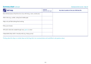 Summary sheet continued Developmental Journal · Step 10
Self-help
Achieved
(date and child’s age)
Any notes or queries on how your child does this
Eats individual pieces of food from tub or box with lid (e.g. raisins, smarties etc.)
Able to blow (e.g. candles, cooling food, bubble pipe)
Helps to dry self after bathing/hand washing
Pulls up own trousers
Will ask for toilet when needed through voice, gesture or action
Independently helps adults in everyday tasks (e.g. tidying up toys)
Thinking about this Step as a whole, these are the things that I am concerned about and would like to ask questions about:
201
 