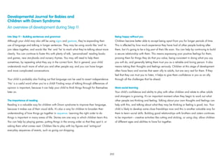 Developmental Journal for Babies and
Children with Down Syndrome
An overview of development during Step 11
Into Step 11 – Building sentences and grammar
Although your child may also still be using signs and gestures, they’re expanding their
use of language and talking in longer sentences. They may be using words like ‘and’ to
join ideas together, and words like ‘the’ and ‘he’ to mark what they’re talking about more
clearly. You can continue to foster this with plenty of talk, ‘personalized’ reading books
and games, new storybooks and nursery rhymes. You may still need to help them
sometimes, by repeating what they say in the correct form. But in general, your child
understands much more of what you and other people say, and you can have longer
and more complicated conversations.
Your child is probably also ﬁnding out that language can be used to assert independence.
‘No’ is a useful word when you’re a child! Finding ways of talking through differences of
opinion is important, because it can help your child to think things through for themselves
later on.
The importance of reading
Reading is a valuable way for children with Down syndrome to improve their language,
because it makes use of their visual skills. It’s also a way for children to broaden their
understanding of how things go together in sequence. Learning the right order to do
things is important in many areas of life. Stories are one way in which children learn this.
You can help by playing games, putting things in the wrong order so that they spot it, or
asking them what comes next. Children like to play with toy ﬁgures and ‘acting-out’
everyday sequences of events, such as going out shopping.
Being happy without you
Children become better able to accept being apart from you for longer periods of time.
This is affected by how much experience they have had of other people looking after
them, but it’s going to be a big part of their life soon. You can help by continuing to build
a secure relationship with them. This means expressing your positive feelings for them,
praising them for things they do that you value, being consistent in doing what you say
you will do, and generally letting them trust you as a reliable and loving person. It also
means taking their thoughts and feelings seriously. Children at this stage of development
often have fears and worries that seem silly to adults, but are very real for them. If they
feel that they can trust you to listen, it helps to give them conﬁdence in you as an ally
through all the challenges that lie ahead.
More social learning
Your child’s conﬁdence and ability to play with other children and relate to other adults
and strangers is growing. It’s an important moment when they begin to work out what
other people are thinking and feeling. Talking about your own thoughts and feelings can
help with this, and talking about what they may be thinking or feeling is good, too. Your
child is likely to develop some close friendships now and this is another valuable way for
them to learn social skills. Building good relationships with brothers and sisters continues
to be important – creative activities like cutting and sticking, or using clay, allow children
of different ages and abilities to have fun together.
205
 