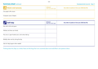 Summary sheet continued Developmental Journal · Step 11
Self-help
Achieved
(date and child’s age)
Any notes or queries on how your child does this
Eats with a fork and spoon
Washes and dries own hands
Puts arms in open fronted coat or shirt when held up
Reliably clean and dry during the day
Asks for help/support when needed
Thinking about this Step as a whole, these are the things that I am concerned about and would like to ask questions about:
Motor and sensory
Achieved
(date and child’s age)
Any notes or queries on how your child does this
Cuts paper with scissors
Compares sizes of objects
224
 