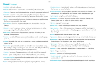 Glossary continued
• intelligible – able to be understood
• interact – to be involved in communication or social activity with somebody else
• interaction – behaviour which takes place between two people, e.g. a parent and a child
• intonation – variations in pitch patterns (melody/rhythm) and emphasis of spoken
language that provide important cues for drawing attention to salient words or syllables
• jargon – communications that have similar characteristics to spoken or signed language,
but that are not understood by other people
• joint attention – where two people both share the topic of conversation or focus of
attention
• keyword – a word in a sentence or phrase that carries the most meaning e.g. in the
sentence ‘go and get the ball’ the keyword is ‘ball’
• little scientist – behaviours such as experimenting within play and looking for new
properties of familiar objects
• memory – the ability of the brain to store past knowledge of sounds, words, language,
events etc.
• midline – the middle of the body, as if a vertical line is running from the top of the head
down to the feet
• motor skills – gross motor skills: ability to use the body to move around, ﬁrst by turning,
then crawling or rolling, then walking and so on. Fine motor skills: ability to use the body
for small, more precise movements, particularly hand movements
• narrative – an account of a sequence of events in the order in which they happened
• nasals – speech sounds produced with air emitted from the nose, such as m,n,ng
• non-speech sounds – any sounds that are not speech sounds such as humming, musical
sounds or environmental noises
• noun – naming words for objects, places, people etc. e.g. bag, Mummy, banana
• novelty preference – the tendency for babies to prefer objects, pictures and experiences
that they have not seen or had before
• object permanence – recognising that an object that moves in space and over time is still
the same object, not a new one and that it continues to exist even when out of sight
• palmar grasp – using the whole hand to hold objects
• parallel play – a child may be playing alongside and/or with similar materials as an
adult or another child, but without any sharing of toys or ideas
• phrase – a group of words or signs
• pincer grasp – picking up small objects between index ﬁnger and thumb
• play sequence – when a child does one action to one person and then does it again to
another, or does consecutive actions in their play, e.g. pouring pretend tea for a doll and
then drinking it
• plural – expressing more than one person, thing or item
• possessives – showing ownership in grammatical terms e.g. the boy’s teddy, Mummy’s cup
• prepositions – set of words usually used with nouns or pronouns to show their relation to
some other part of the clause e.g. in, over, behind, under, beside
• pretend play – behaviours such as acting out simple familiar daily routines, often
involving an adult partner and toys, e.g. pretending to drink from a toy cup
• pronoun – a word or sign which stands in place of a person/object, e.g. i/he/she/it
• prone – lying on your tummy
• quizzical – questioning, or expressing puzzlement
• receptive language – words or signs combined into phrases or sentences that are
understood by the child
• reduplicated babble – using consonant-vowel syllable-like repetitions such as ‘da-da-da-da’
226
 