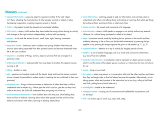 Glossary continued
• representational play – using one object to represent another if the ‘real’ object
isn’t there; adopting the characteristics of other people, animals or objects in play;
developing imagination, creating imaginary events or friends
• rhythm – the pattern formed by stressed and unstressed syllables
• self-corrects – when a child realises they have made the wrong choice during an activity
and changes to the right solution independently, without adult prompting
• sensory – to do with the senses of touch, smell, taste, sight, hearing, movement
and balance
• separation anxiety – behaviour seen in babies and young children when they are
anxious about being separated from their parents/carers and become distressed when
left in the care of others
• sequence – a number of things, actions, object or pictures that are arranged in a
particular order
• shifting visual attention – looking brieﬂy from one object to another, the objects may be
moving or still
• sibling – brother or sister
• sign – gestures and symbols made with the hands, body and face that remain constant
across contexts (comparable to spoken words in meaning but are combined in their own
grammar)
• situational cues – things in the environment or behaviour of others that help a child to
understand what to expect e.g. if Mum puts the child’s coat on, gets the car keys and
walks to the door, the child will understand they are going out in the car.
• social-emotional development – how children learn who they are, what feelings they
have and how to behave. Learning about what other people are like and how they
behave and interact with others, learning to develop relationships
• social referencing – watching people to seek out information and use these clues to
understand what others are talking about and looking at. Learning that adults get things
by looking at them, pointing to them or referring to them
• speech sounds – the vowels and consonants of a language
• spontaneously – when a child speaks or engages in an activity without any external
inﬂuence (i.e. without being prompted or asked to by others)
• stops – consonant sounds made by blocking the air pressure in the mouth and then
suddenly releasing it; the air ﬂow can be blocked momentarily by pressing the lips
together or by pressing the tongue against the gums or soft palate e.g. ‘t’, ‘g’, ‘k’
• sustained interest – attention to a toy or activity for long(er) periods of time
• syllable – a unit of spoken language such as a vowel and consonant combination,
e.g. biscuit has two syllables
• symbolic noises/sounds – a vocalisation used to represent an object, person or place
which is not the name of the object, person or place i.e. Choo-choo for train, brrm-brrm
for car
• supine – lying on your back
• turn-taking – where one person in a conversation talks and the other watches and listens,
then they exchange roles so that the listener becomes the speaker. Alternatively, in turn-
taking games, when each partner in the interaction has a turn (e.g. rolling a ball back
and forth, pulling faces at each other etc.)
• unintelligible – unable to be understood
• variegated babble – varying use of consonant-vowel syllable-like vocalisations such
as ‘da-di-ga’
• verb – an action sign or word, e.g. jump, look, sleep
227
 
