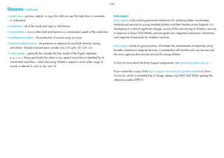 • visual clues – pictures, objects, or signs the child can see that help them to remember
or understand
• vocabulary – all of the words and signs a child knows
• vocal clashes – occurs when both participants in a conversation speak at the same time
• vocalisation/vocalises – the production of sounds using our voice
• voiced/voiceless/voicing – the presence or absence of vocal fold vibration during
articulation. Voiced/unvoiced pairs include: b/p, t/d, g/k, v/f, j/ch, z/s
• vowel sounds – generally this includes the ﬁve vowels of the English alphabet
a, e, i, o, u. More speciﬁcally this refers to any speech sound that is identiﬁed by its
unrestricted voice ﬂow – when discussing children’s speech a much wider range of
sounds is referred to such as ‘ee’ and ‘uh’
Early support
Early support is the central government mechanism for achieving better co-ordinated,
family-focusd services for young disabled children and their families across England. It is
developing at a time of signiﬁcant change, as part of the restructuring of children’s services
in response to Every Child Matters and alongside new integrated assessment, information
and inspection frameworks for children’s services.
Early Support builds on good practice. It facilitates the achievements of objectives set by
broader initiatives to integrate services, in partnership with families who use services and
the many agencies that provide services for young children.
To ﬁnd out more about the Early Support programme, visit www.earlysupport.org.uk
If you would like a copy of the Early Support information for parents booklet on Down
Syndrome, which is available free of charge, please ring 0845 602 2260, quoting the
reference number ESPP13.
228
Glossary continued
 