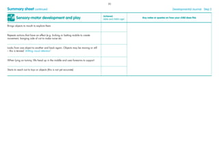 Sensory-motor development and play
Achieved
(date and child’s age)
Any notes or queries on how your child does this
Brings objects to mouth to explore them
Repeats actions that have an effect (e.g. kicking or batting mobile to create
movement, banging side of cot to make noise etc.
Looks from one object to another and back again. Objects may be moving or still
– this is termed ‘shifting visual attention’
When lying on tummy, lifts head up in the middle and uses forearms to support
Starts to reach out to toys or objects (this is not yet accurate)
Summary sheet continued Developmental Journal · Step 2
30
 