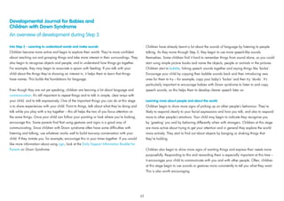 Developmental Journal for Babies and
Children with Down Syndrome
An overview of development during Step 3
Into Step 3 – Learning to understand words and make sounds
Children become more active and begin to explore their world. They’re more conﬁdent
about reaching out and grasping things and take more interest in their surroundings. They
also begin to recognise objects and people, and to understand how things go together.
For example, they may begin to associate a spoon with feeding. If you talk with your
child about the things they’re showing an interest in, it helps them to learn that things
have names. This builds the foundations for language.
Even though they are not yet speaking, children are learning a lot about language and
communication. It’s still important to repeat things and to talk in simple, clear ways with
your child, and to talk expressively. One of the important things you can do at this stage
is to share experiences with your child. Point to things, talk about what they’re doing and
talk while you play with a toy together – this all helps the two of you focus attention on
the same things. Once your child can follow your pointing or look where you’re looking,
encourage this. Some parents ﬁnd that using gestures and signs is a good way of
communicating. Since children with Down syndrome often have some difﬁculties with
listening and talking, use whatever works well to build two-way conversation with your
child. If they imitate you, for example, encourage this in your times together. If you would
like more information about using sign, look at the Early Support Information Booklet for
Parents on Down Syndrome.
Children have already learnt a lot about the sounds of language by listening to people
talking. As they move through Step 3, they begin to use more speech-like sounds
themselves. Some children ﬁnd it hard to remember things from sound alone, so you could
start using simple picture books and name the objects, people or animals in the pictures.
Children start to babble, linking speech sounds together and saying things like ‘ba-ba’.
Encourage your child by copying their babble sounds back and then introducing new
ones for them to try – for example, copy your baby’s ‘ba-ba’ and then try ‘da-da’. It’s
particularly important to encourage babies with Down syndrome to listen to and copy
speech sounds, as this helps them to develop clearer speech later on.
Learning more about people and about the world
Children begin to show more signs of picking up on other people’s behaviour. They’re
likely to respond clearly to your facial expressions and how you talk, and also to respond
more to other people’s emotions. Your child may begin to indicate they recognise you
by ‘greeting’ you and by behaving differently when with strangers. Children at this stage
are more active about trying to get your attention and in general they explore the world
more actively. They start to ﬁnd out about objects by banging or shaking things that
they’re holding.
Children also begin to show more signs of wanting things and express their needs more
purposefully. Responding to this and rewarding them is especially important at this time –
it encourages your child to communicate with you and with other people. Often, children
at this stage begin to use sounds or gestures more consistently to tell you what they want.
This is also worth encouraging.
35
 