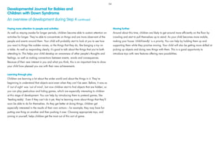 Paying more attention to people and activities
As well as staying awake for longer periods, children become able to sustain attention on
activities for longer. They’re able to concentrate on things and are more observant of the
people and events around them. Your child will probably start to look at you to see how
you react to things like sudden noises, or the things that they do, like banging a toy on
a table. As well as responding clearly, it’s good to talk about the things that you’re both
attending to. This helps your child develop an awareness of other people’s thoughts and
feelings, as well as making connections between events, words and consequences.
Because of their new interest in you and what you think, this is an important time to show
your child how pleased you are with their new achievements.
Learning through play
Children are learning a lot about the wider world and about the things in it. They’re
beginning to understand that objects exist even when they can’t be seen. Before, it was as
if ‘out of sight’ was ‘out of mind’, but now children start to ﬁnd objects that are hidden, so
you can play peek-a-boo and hiding games, which are especially interesting to children
at this stage of development. You can help by introducing them to pretend games, like
‘feeding teddy’. Even if they can’t do it yet, they’re learning more about things that they’ll
soon be able to do for themselves. As they get better at doing things, children get
especially interested in the results of their own actions – for example, they may have fun
putting one thing on another and then pushing it over. Choosing appropriate toys, and
joining in yourself, helps children get the most out of this sort of game.
Moving further
Around about this time, children are likely to get around more efﬁciently on the ﬂoor by
crawling and start to pull themselves up to stand. As your child becomes more mobile,
making your house ‘child-friendly’ is a priority. You can help by holding them up and
supporting them while they practise moving. Your child will also be getting more skilled at
picking up objects and doing new things with them. This is a good opportunity to
introduce toys with new features offering new possibilities.
Developmental Journal for Babies and
Children with Down Syndrome
An overview of development during Step 4 continued
54
 
