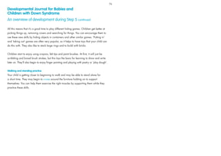 All this means that it’s a good time to play different hiding games. Children get better at
picking things up, removing covers and searching for things. You can encourage them to
use these new skills by hiding objects in containers and other similar games. ‘Putting in’
and ‘taking out’ games are often very popular, so it helps to have toys that your child can
do this with. They also like to stack large rings and to build with bricks.
Children start to enjoy using crayons, felt tips and paint brushes. At ﬁrst, it will just be
scribbling and broad brush strokes, but this lays the basis for learning to draw and write
later on. They’ll also begin to enjoy ﬁnger painting and playing with pastry or ‘play dough’.
Walking and standing practice
Your child is getting closer to beginning to walk and may be able to stand alone for
a short time. They may begin to cruise around the furniture holding on to support
themselves. You can help them exercise the right muscles by supporting them while they
practice these skills.
Developmental Journal for Babies and
Children with Down Syndrome
An overview of development during Step 5 continued
76
 