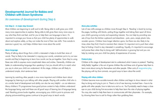 Developmental Journal for Babies and
Children with Down Syndrome
An overview of development during Step 6
Into Step 6 – A major step forward
Most children are beginning to walk and to talk. Being able to walk gives your child
many more opportunities to explore. Being able to talk gives them many more ways to
say what they think and feel, and for you to help them use language to learn. It’s
important to arrange your house so that your child has plenty of opportunities to walk
about and explore safely, so they can make the most of their new skills. Time outside to
exercise is good, too, and helps children learn more about the world.
More language
Plenty of talking about things that a child is interested in helps to build their store of
words. They’re likely to be interested in copying your words, sometimes just to try out new
sounds and they’re beginning to learn how words can be put together. Soon they’re using
these new skills to express more complicated ideas and wishes. Generally, children are
better at understanding language than speaking it, but you should still try to match what
you say to what your child can understand. At this stage, children are still likely to
understand simple, short sentences best.
Learning by watching other people is now more important and children learn about
language by listening to you talking with other people. Playing with another child who is
at a similar level of development and ability can also be very helpful – as can television.
Many children’s TV programmes have good picture content to help children understand
the language being used and these are all good ways of hearing lots of language being
used. Reading picture books together, encouraging your child to point to pictures and
playing picture-matching games continue to be good ways to teach words.
More play activities
Lots of new skills emerge as children move through Step 6. ‘Reading’ a book by turning
the pages, building with blocks, putting things together and taking them apart all show
your child’s growing curiosity and expanding interests. You can help by providing new
sets of toys from the kitchen cupboard and elsewhere – pots, pans, empty plastic tubs,
wooden spoons. Children have longer attention spans, but there are also likely to be
times when they ﬁnd it hard to maintain their interest. It’s important not to push them when
they’re ﬁnding it hard to stay interested in something. Equally, it’s important to encourage
and praise them when they’re doing well. Self-motivation is growing fast and you can
help by making sure your child has plenty of experiences of success.
Pretend play
Children at this stage of development start to understand what it means to pretend. ‘Feeding
dolly/teddy’ together is the sort of game children like and these sorts of games help them to
learn more about caring for themselves and other people. Other sorts of imaginative play,
like playing with toy farm animals, are good ways to learn about the world.
Playing with other children
Children become more sociable towards other children and begin to show interest in what
they’re doing and trying to join in. There’s a lot of new learning involved here – how to be
gentle with other people, how to take turns and so on. You’ll probably need to keep a close
eye on your child during ﬁrst encounters to help them learn the rules of playing together.
You may also need to help them learn to communicate with their playmates – for example,
by showing them how to ask for things rather than grabbing them.
97
 