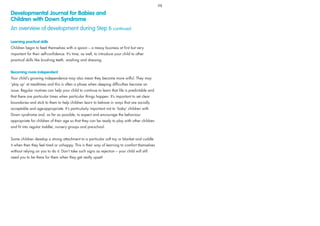 Learning practical skills
Children begin to feed themselves with a spoon – a messy business at ﬁrst but very
important for their self-conﬁdence. It’s time, as well, to introduce your child to other
practical skills like brushing teeth, washing and dressing.
Becoming more independent
Your child’s growing independence may also mean they become more wilful. They may
‘play up’ at mealtimes and this is often a phase when sleeping difﬁculties become an
issue. Regular routines can help your child to continue to learn that life is predictable and
that there are particular times when particular things happen. It’s important to set clear
boundaries and stick to them to help children learn to behave in ways that are socially
acceptable and age-appropriate. It’s particularly important not to ‘baby’ children with
Down syndrome and, as far as possible, to expect and encourage the behaviour
appropriate for children of their age so that they can be ready to play with other children
and ﬁt into regular toddler, nursery groups and pre-school.
Some children develop a strong attachment to a particular soft toy or blanket and cuddle
it when then they feel tired or unhappy. This is their way of learning to comfort themselves
without relying on you to do it. Don’t take such signs as rejection – your child will still
need you to be there for them when they get really upset!
Developmental Journal for Babies and
Children with Down Syndrome
An overview of development during Step 6 continued
98
 