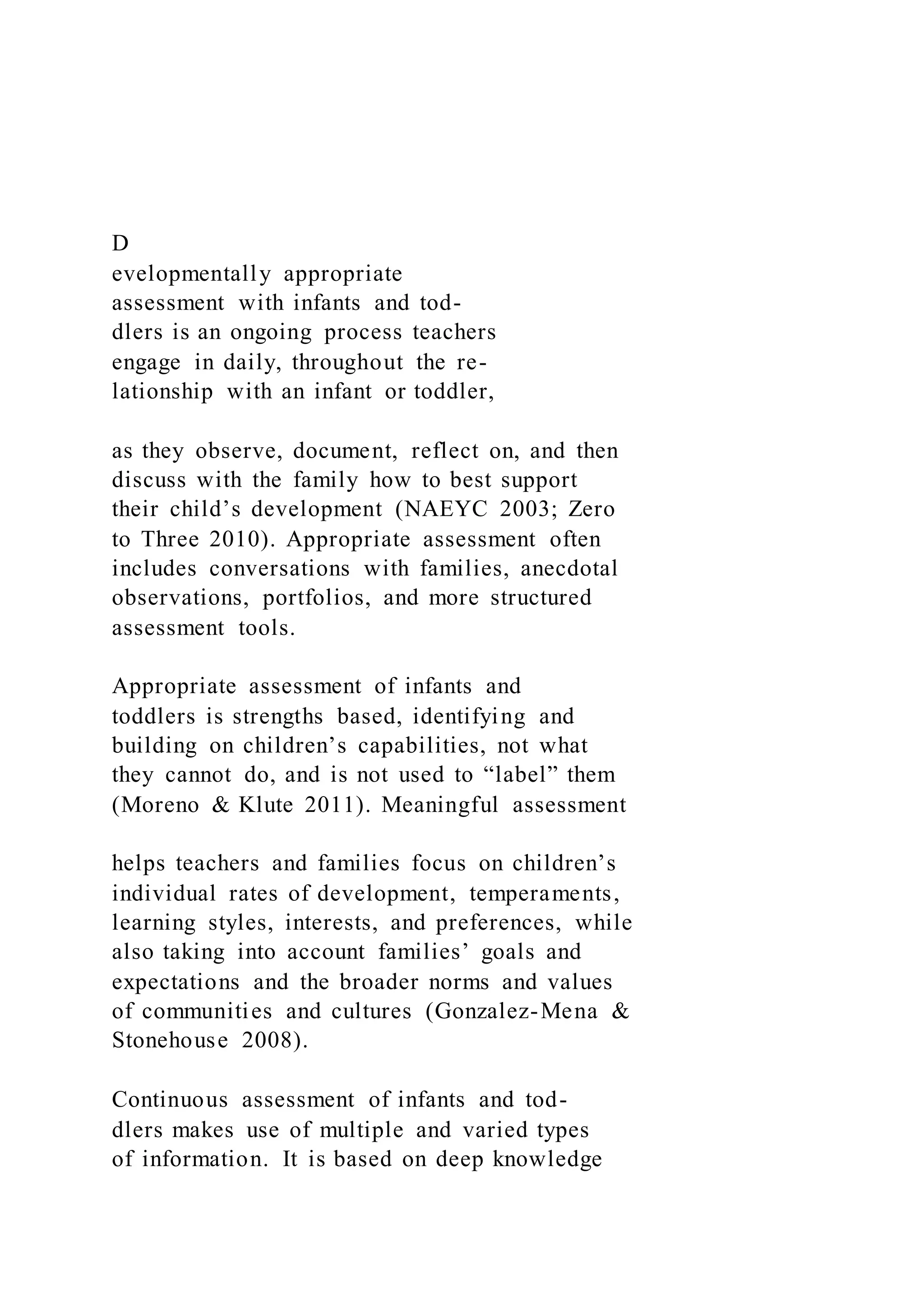 D
evelopmentally appropriate
assessment with infants and tod-
dlers is an ongoing process teachers
engage in daily, throughout the re-
lationship with an infant or toddler,
as they observe, document, reflect on, and then
discuss with the family how to best support
their child’s development (NAEYC 2003; Zero
to Three 2010). Appropriate assessment often
includes conversations with families, anecdotal
observations, portfolios, and more structured
assessment tools.
Appropriate assessment of infants and
toddlers is strengths based, identifying and
building on children’s capabilities, not what
they cannot do, and is not used to “label” them
(Moreno & Klute 2011). Meaningful assessment
helps teachers and families focus on children’s
individual rates of development, temperaments,
learning styles, interests, and preferences, while
also taking into account families’ goals and
expectations and the broader norms and values
of communities and cultures (Gonzalez-Mena &
Stonehouse 2008).
Continuous assessment of infants and tod-
dlers makes use of multiple and varied types
of information. It is based on deep knowledge
 