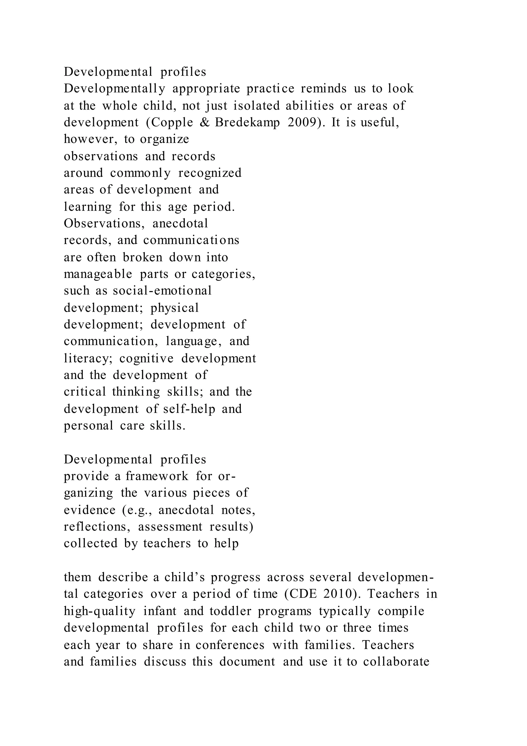 Developmental profiles
Developmentally appropriate practice reminds us to look
at the whole child, not just isolated abilities or areas of
development (Copple & Bredekamp 2009). It is useful,
however, to organize
observations and records
around commonly recognized
areas of development and
learning for this age period.
Observations, anecdotal
records, and communications
are often broken down into
manageable parts or categories,
such as social-emotional
development; physical
development; development of
communication, language, and
literacy; cognitive development
and the development of
critical thinking skills; and the
development of self-help and
personal care skills.
Developmental profiles
provide a framework for or-
ganizing the various pieces of
evidence (e.g., anecdotal notes,
reflections, assessment results)
collected by teachers to help
them describe a child’s progress across several developmen-
tal categories over a period of time (CDE 2010). Teachers in
high-quality infant and toddler programs typically compile
developmental profiles for each child two or three times
each year to share in conferences with families. Teachers
and families discuss this document and use it to collaborate
 