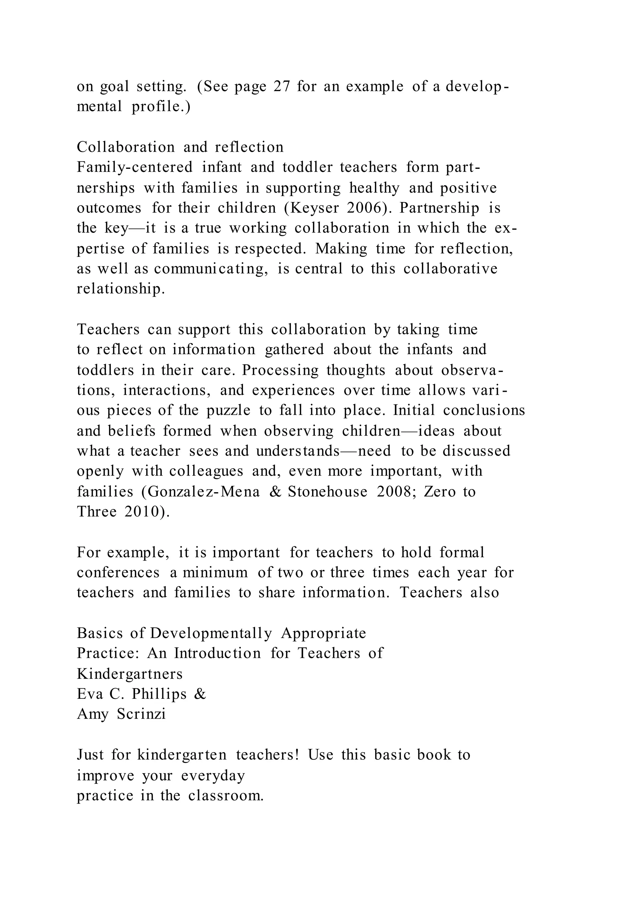 on goal setting. (See page 27 for an example of a develop-
mental profile.)
Collaboration and reflection
Family-centered infant and toddler teachers form part-
nerships with families in supporting healthy and positive
outcomes for their children (Keyser 2006). Partnership is
the key—it is a true working collaboration in which the ex-
pertise of families is respected. Making time for reflection,
as well as communicating, is central to this collaborative
relationship.
Teachers can support this collaboration by taking time
to reflect on information gathered about the infants and
toddlers in their care. Processing thoughts about observa-
tions, interactions, and experiences over time allows vari -
ous pieces of the puzzle to fall into place. Initial conclusions
and beliefs formed when observing children—ideas about
what a teacher sees and understands—need to be discussed
openly with colleagues and, even more important, with
families (Gonzalez-Mena & Stonehouse 2008; Zero to
Three 2010).
For example, it is important for teachers to hold formal
conferences a minimum of two or three times each year for
teachers and families to share information. Teachers also
Basics of Developmentally Appropriate
Practice: An Introduction for Teachers of
Kindergartners
Eva C. Phillips &
Amy Scrinzi
Just for kindergarten teachers! Use this basic book to
improve your everyday
practice in the classroom.
 