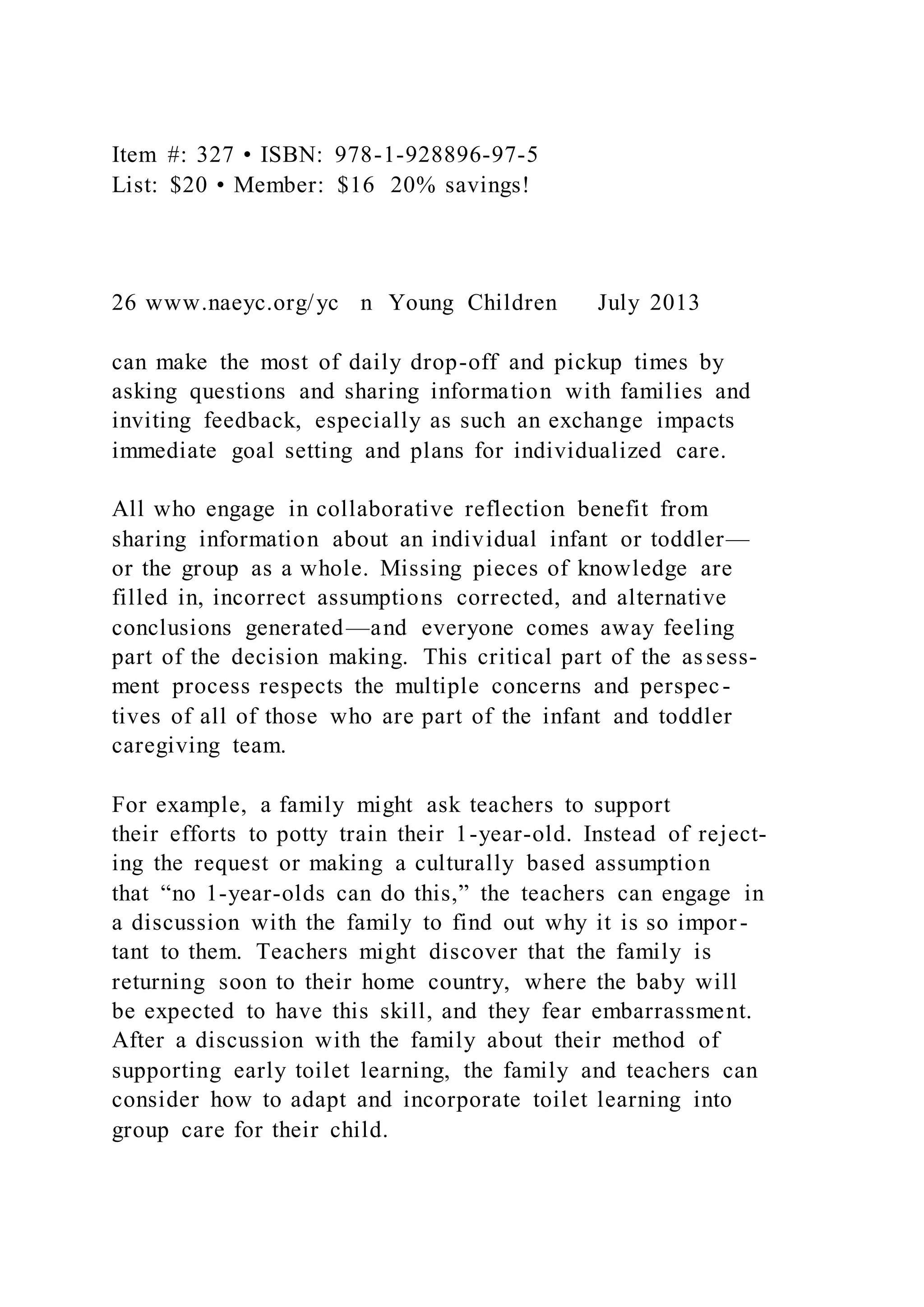Item #: 327 • ISBN: 978-1-928896-97-5
List: $20 • Member: $16 20% savings!
26 www.naeyc.org/yc n Young Children July 2013
can make the most of daily drop-off and pickup times by
asking questions and sharing information with families and
inviting feedback, especially as such an exchange impacts
immediate goal setting and plans for individualized care.
All who engage in collaborative reflection benefit from
sharing information about an individual infant or toddler—
or the group as a whole. Missing pieces of knowledge are
filled in, incorrect assumptions corrected, and alternative
conclusions generated—and everyone comes away feeling
part of the decision making. This critical part of the assess-
ment process respects the multiple concerns and perspec-
tives of all of those who are part of the infant and toddler
caregiving team.
For example, a family might ask teachers to support
their efforts to potty train their 1-year-old. Instead of reject-
ing the request or making a culturally based assumption
that “no 1-year-olds can do this,” the teachers can engage in
a discussion with the family to find out why it is so impor-
tant to them. Teachers might discover that the family is
returning soon to their home country, where the baby will
be expected to have this skill, and they fear embarrassment.
After a discussion with the family about their method of
supporting early toilet learning, the family and teachers can
consider how to adapt and incorporate toilet learning into
group care for their child.
 