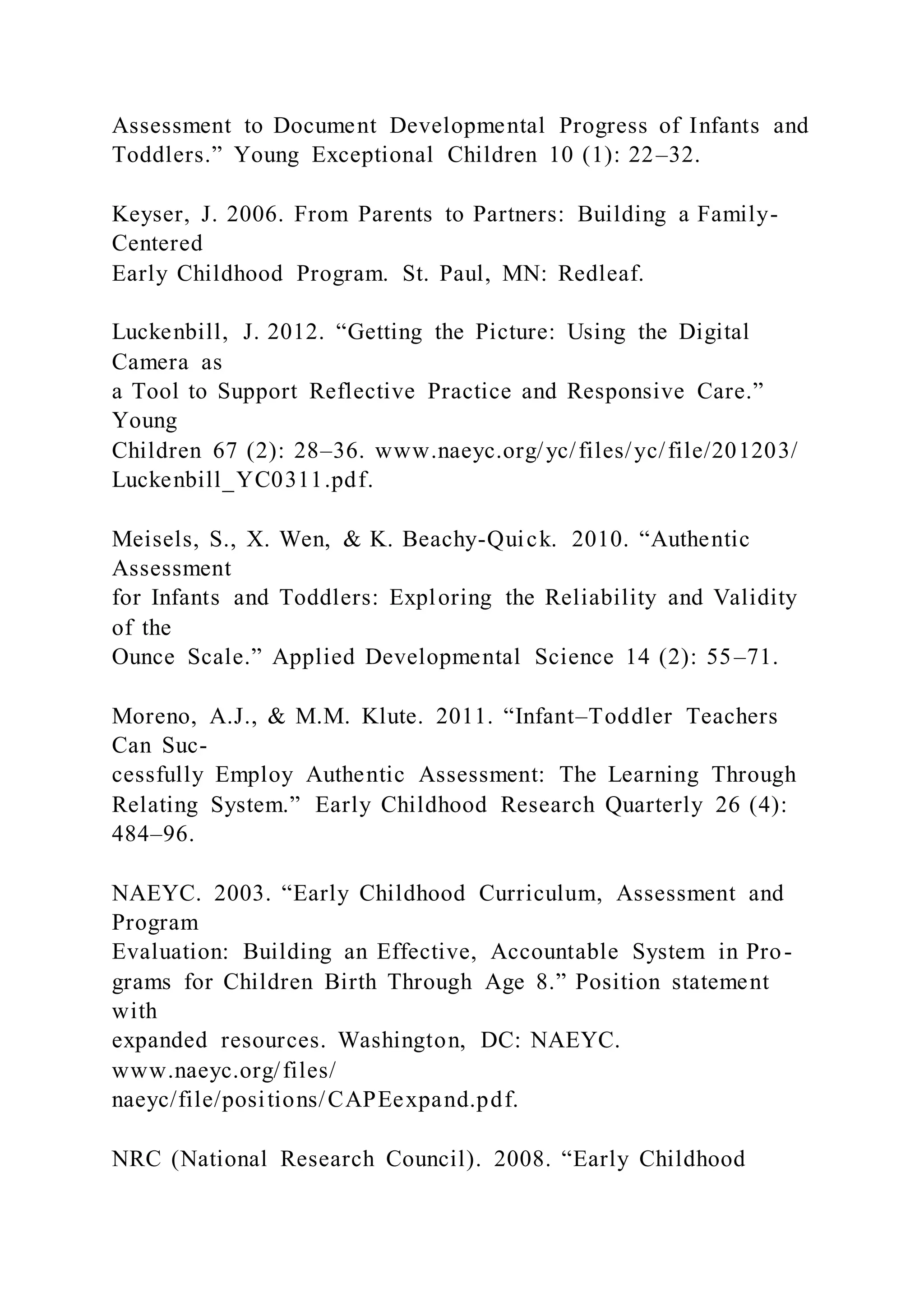 Assessment to Document Developmental Progress of Infants and
Toddlers.” Young Exceptional Children 10 (1): 22–32.
Keyser, J. 2006. From Parents to Partners: Building a Family-
Centered
Early Childhood Program. St. Paul, MN: Redleaf.
Luckenbill, J. 2012. “Getting the Picture: Using the Digital
Camera as
a Tool to Support Reflective Practice and Responsive Care.”
Young
Children 67 (2): 28–36. www.naeyc.org/yc/files/yc/file/201203/
Luckenbill_YC0311.pdf.
Meisels, S., X. Wen, & K. Beachy-Quick. 2010. “Authentic
Assessment
for Infants and Toddlers: Exploring the Reliability and Validity
of the
Ounce Scale.” Applied Developmental Science 14 (2): 55–71.
Moreno, A.J., & M.M. Klute. 2011. “Infant–Toddler Teachers
Can Suc-
cessfully Employ Authentic Assessment: The Learning Through
Relating System.” Early Childhood Research Quarterly 26 (4):
484–96.
NAEYC. 2003. “Early Childhood Curriculum, Assessment and
Program
Evaluation: Building an Effective, Accountable System in Pro-
grams for Children Birth Through Age 8.” Position statement
with
expanded resources. Washington, DC: NAEYC.
www.naeyc.org/files/
naeyc/file/positions/CAPEexpand.pdf.
NRC (National Research Council). 2008. “Early Childhood
 
