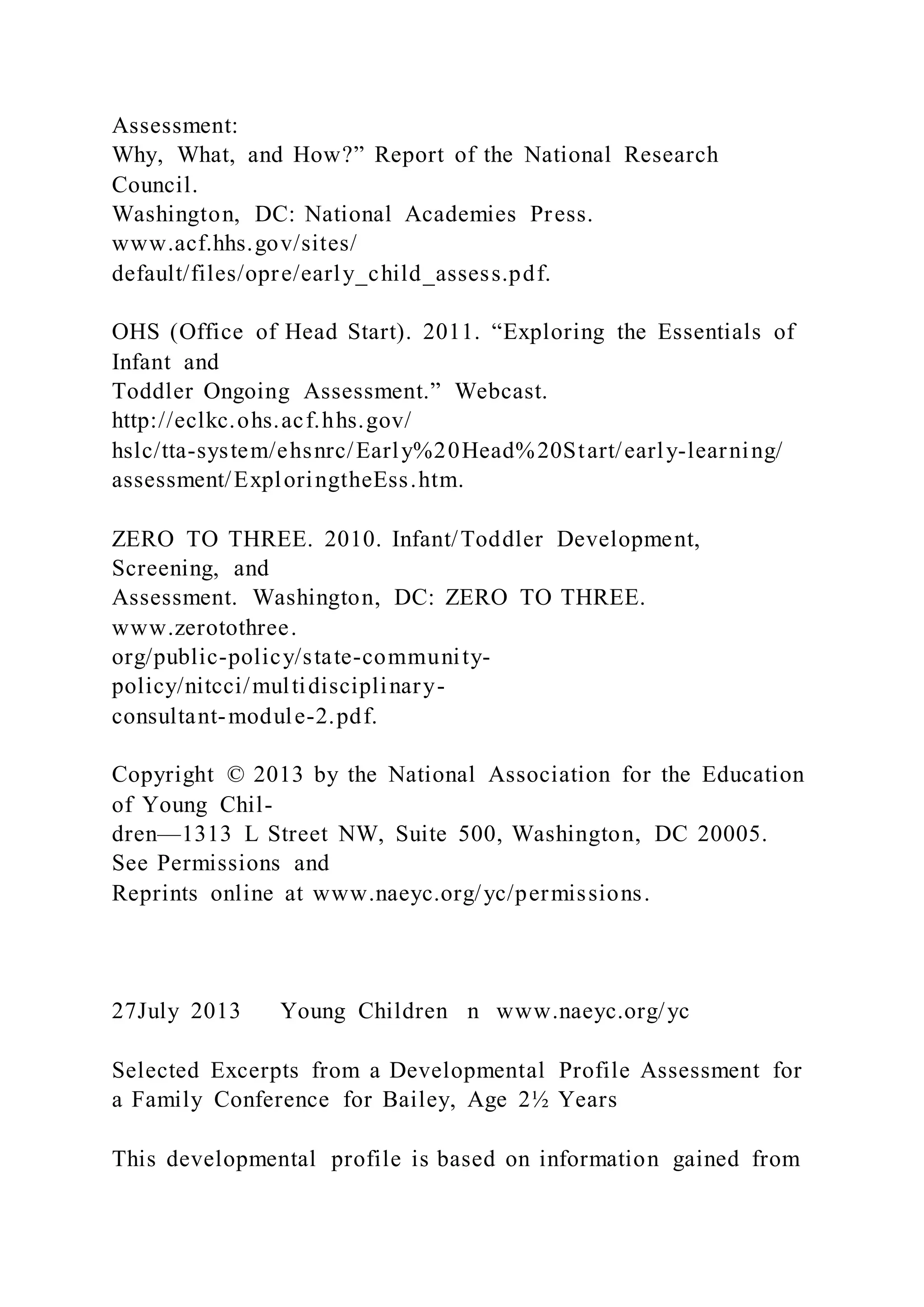 Assessment:
Why, What, and How?” Report of the National Research
Council.
Washington, DC: National Academies Press.
www.acf.hhs.gov/sites/
default/files/opre/early_child_assess.pdf.
OHS (Office of Head Start). 2011. “Exploring the Essentials of
Infant and
Toddler Ongoing Assessment.” Webcast.
http://eclkc.ohs.acf.hhs.gov/
hslc/tta-system/ehsnrc/Early%20Head%20Start/early-learning/
assessment/ExploringtheEss.htm.
ZERO TO THREE. 2010. Infant/Toddler Development,
Screening, and
Assessment. Washington, DC: ZERO TO THREE.
www.zerotothree.
org/public-policy/state-community-
policy/nitcci/multidisciplinary-
consultant-module-2.pdf.
Copyright © 2013 by the National Association for the Education
of Young Chil-
dren—1313 L Street NW, Suite 500, Washington, DC 20005.
See Permissions and
Reprints online at www.naeyc.org/yc/permissions.
27July 2013 Young Children n www.naeyc.org/yc
Selected Excerpts from a Developmental Profile Assessment for
a Family Conference for Bailey, Age 2½ Years
This developmental profile is based on information gained from
 