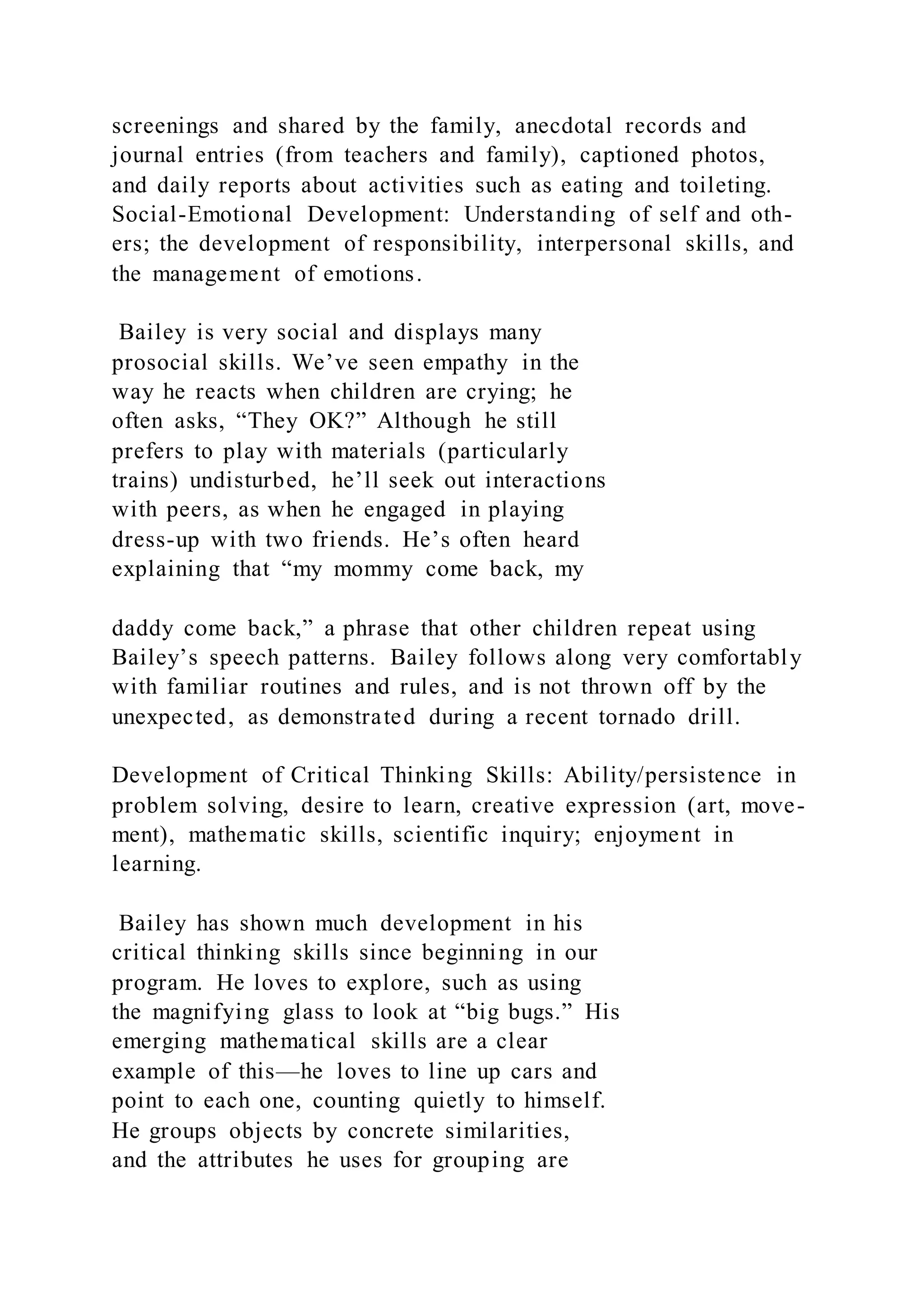screenings and shared by the family, anecdotal records and
journal entries (from teachers and family), captioned photos,
and daily reports about activities such as eating and toileting.
Social-Emotional Development: Understanding of self and oth-
ers; the development of responsibility, interpersonal skills, and
the management of emotions.
Bailey is very social and displays many
prosocial skills. We’ve seen empathy in the
way he reacts when children are crying; he
often asks, “They OK?” Although he still
prefers to play with materials (particularly
trains) undisturbed, he’ll seek out interactions
with peers, as when he engaged in playing
dress-up with two friends. He’s often heard
explaining that “my mommy come back, my
daddy come back,” a phrase that other children repeat using
Bailey’s speech patterns. Bailey follows along very comfortably
with familiar routines and rules, and is not thrown off by the
unexpected, as demonstrated during a recent tornado drill.
Development of Critical Thinking Skills: Ability/persistence in
problem solving, desire to learn, creative expression (art, move-
ment), mathematic skills, scientific inquiry; enjoyment in
learning.
Bailey has shown much development in his
critical thinking skills since beginning in our
program. He loves to explore, such as using
the magnifying glass to look at “big bugs.” His
emerging mathematical skills are a clear
example of this—he loves to line up cars and
point to each one, counting quietly to himself.
He groups objects by concrete similarities,
and the attributes he uses for grouping are
 