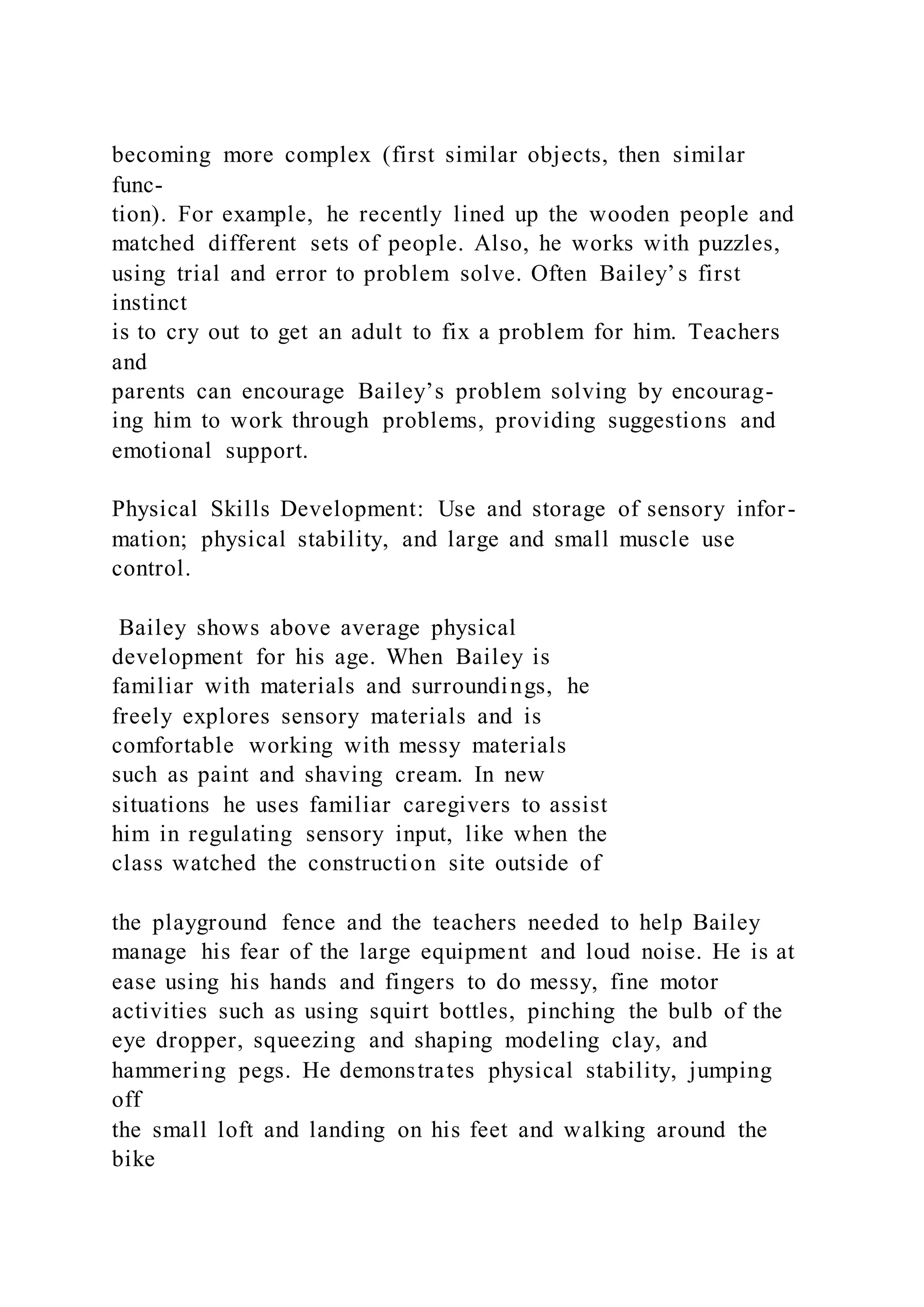 becoming more complex (first similar objects, then similar
func-
tion). For example, he recently lined up the wooden people and
matched different sets of people. Also, he works with puzzles,
using trial and error to problem solve. Often Bailey’s first
instinct
is to cry out to get an adult to fix a problem for him. Teachers
and
parents can encourage Bailey’s problem solving by encourag-
ing him to work through problems, providing suggestions and
emotional support.
Physical Skills Development: Use and storage of sensory infor-
mation; physical stability, and large and small muscle use
control.
Bailey shows above average physical
development for his age. When Bailey is
familiar with materials and surroundings, he
freely explores sensory materials and is
comfortable working with messy materials
such as paint and shaving cream. In new
situations he uses familiar caregivers to assist
him in regulating sensory input, like when the
class watched the construction site outside of
the playground fence and the teachers needed to help Bailey
manage his fear of the large equipment and loud noise. He is at
ease using his hands and fingers to do messy, fine motor
activities such as using squirt bottles, pinching the bulb of the
eye dropper, squeezing and shaping modeling clay, and
hammering pegs. He demonstrates physical stability, jumping
off
the small loft and landing on his feet and walking around the
bike
 