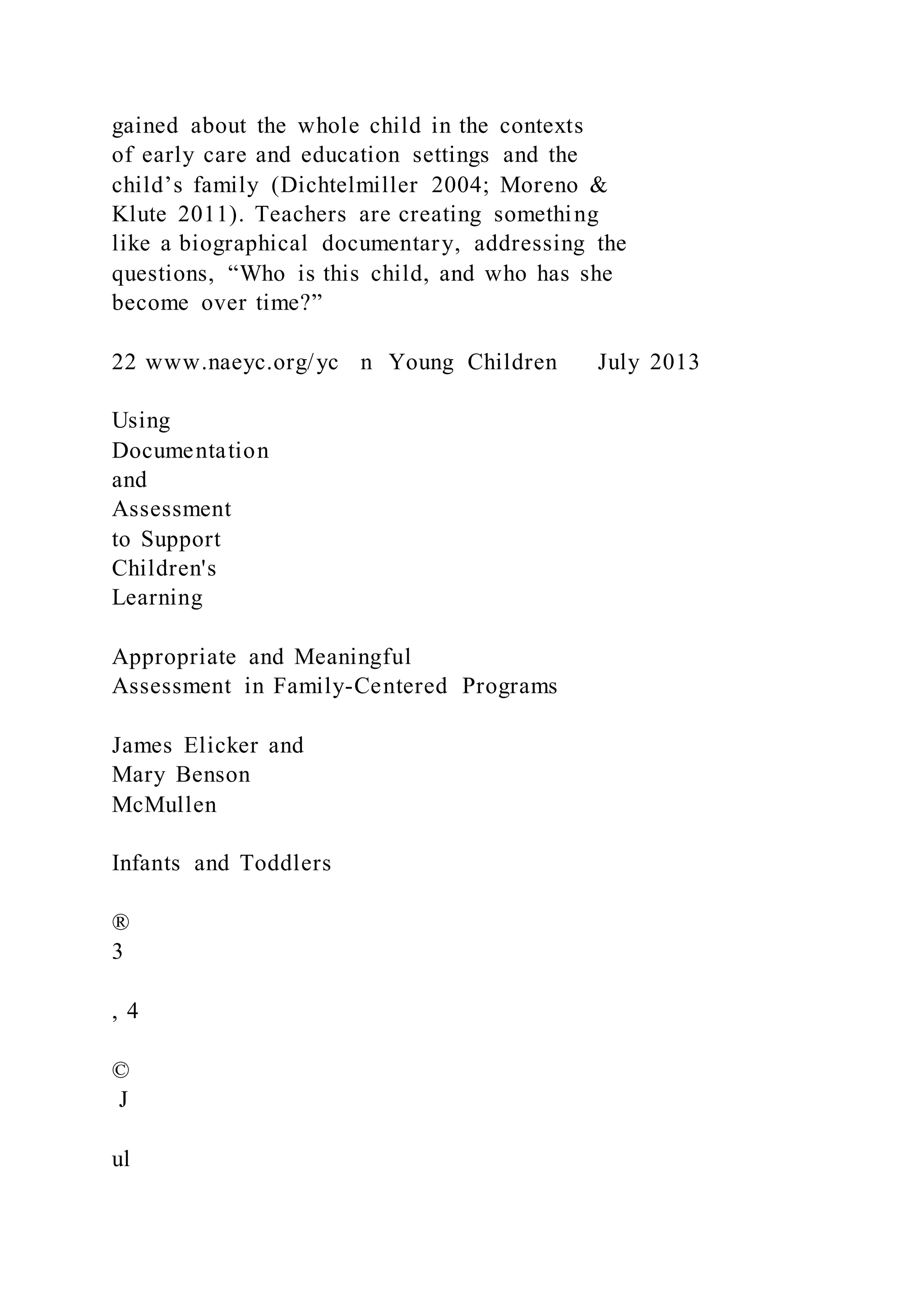 gained about the whole child in the contexts
of early care and education settings and the
child’s family (Dichtelmiller 2004; Moreno &
Klute 2011). Teachers are creating something
like a biographical documentary, addressing the
questions, “Who is this child, and who has she
become over time?”
22 www.naeyc.org/yc n Young Children July 2013
Using
Documentation
and
Assessment
to Support
Children's
Learning
Appropriate and Meaningful
Assessment in Family-Centered Programs
James Elicker and
Mary Benson
McMullen
Infants and Toddlers
®
3
, 4
©
J
ul
 