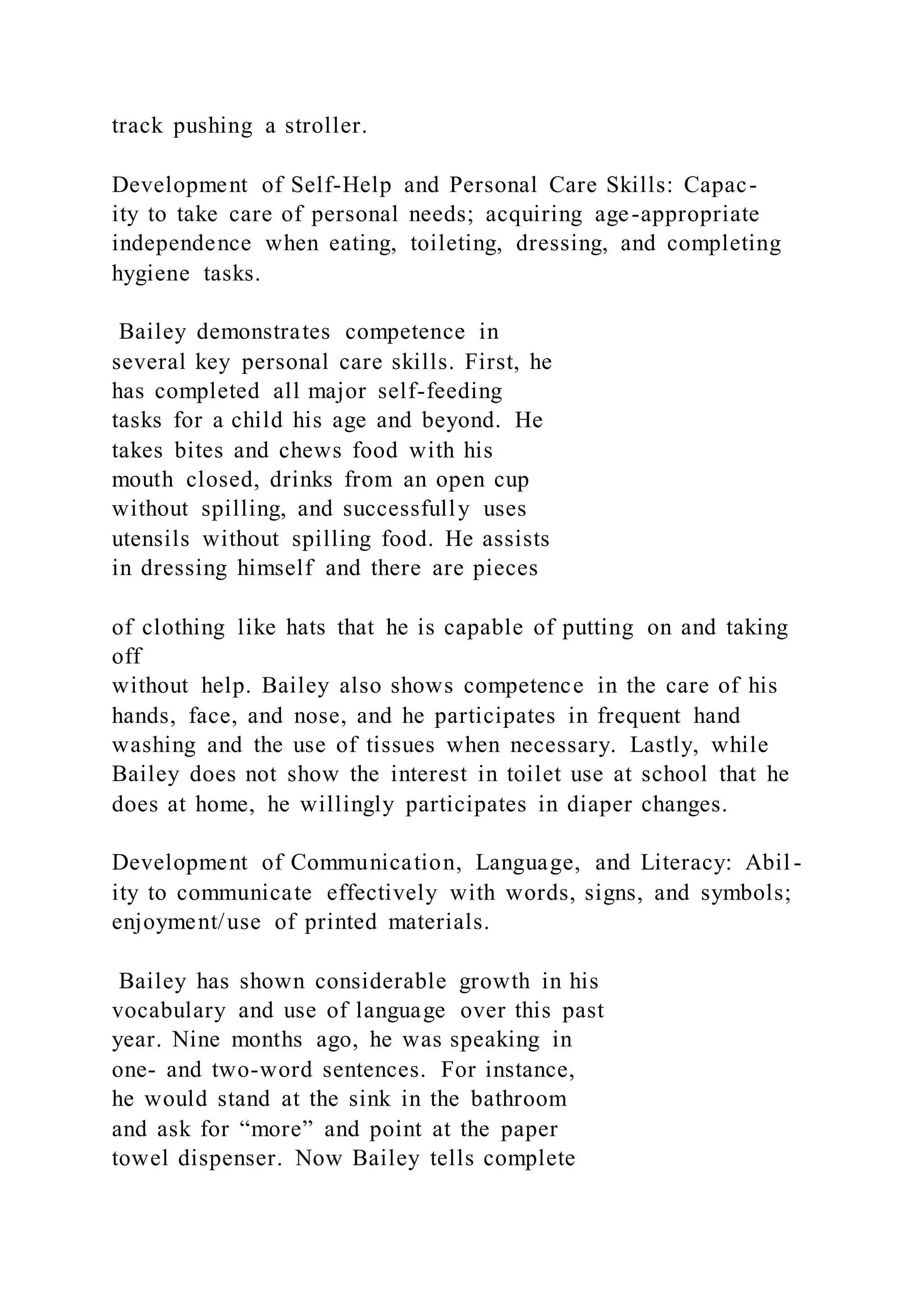 track pushing a stroller.
Development of Self-Help and Personal Care Skills: Capac-
ity to take care of personal needs; acquiring age-appropriate
independence when eating, toileting, dressing, and completing
hygiene tasks.
Bailey demonstrates competence in
several key personal care skills. First, he
has completed all major self-feeding
tasks for a child his age and beyond. He
takes bites and chews food with his
mouth closed, drinks from an open cup
without spilling, and successfully uses
utensils without spilling food. He assists
in dressing himself and there are pieces
of clothing like hats that he is capable of putting on and taking
off
without help. Bailey also shows competence in the care of his
hands, face, and nose, and he participates in frequent hand
washing and the use of tissues when necessary. Lastly, while
Bailey does not show the interest in toilet use at school that he
does at home, he willingly participates in diaper changes.
Development of Communication, Language, and Literacy: Abil -
ity to communicate effectively with words, signs, and symbols;
enjoyment/use of printed materials.
Bailey has shown considerable growth in his
vocabulary and use of language over this past
year. Nine months ago, he was speaking in
one- and two-word sentences. For instance,
he would stand at the sink in the bathroom
and ask for “more” and point at the paper
towel dispenser. Now Bailey tells complete
 