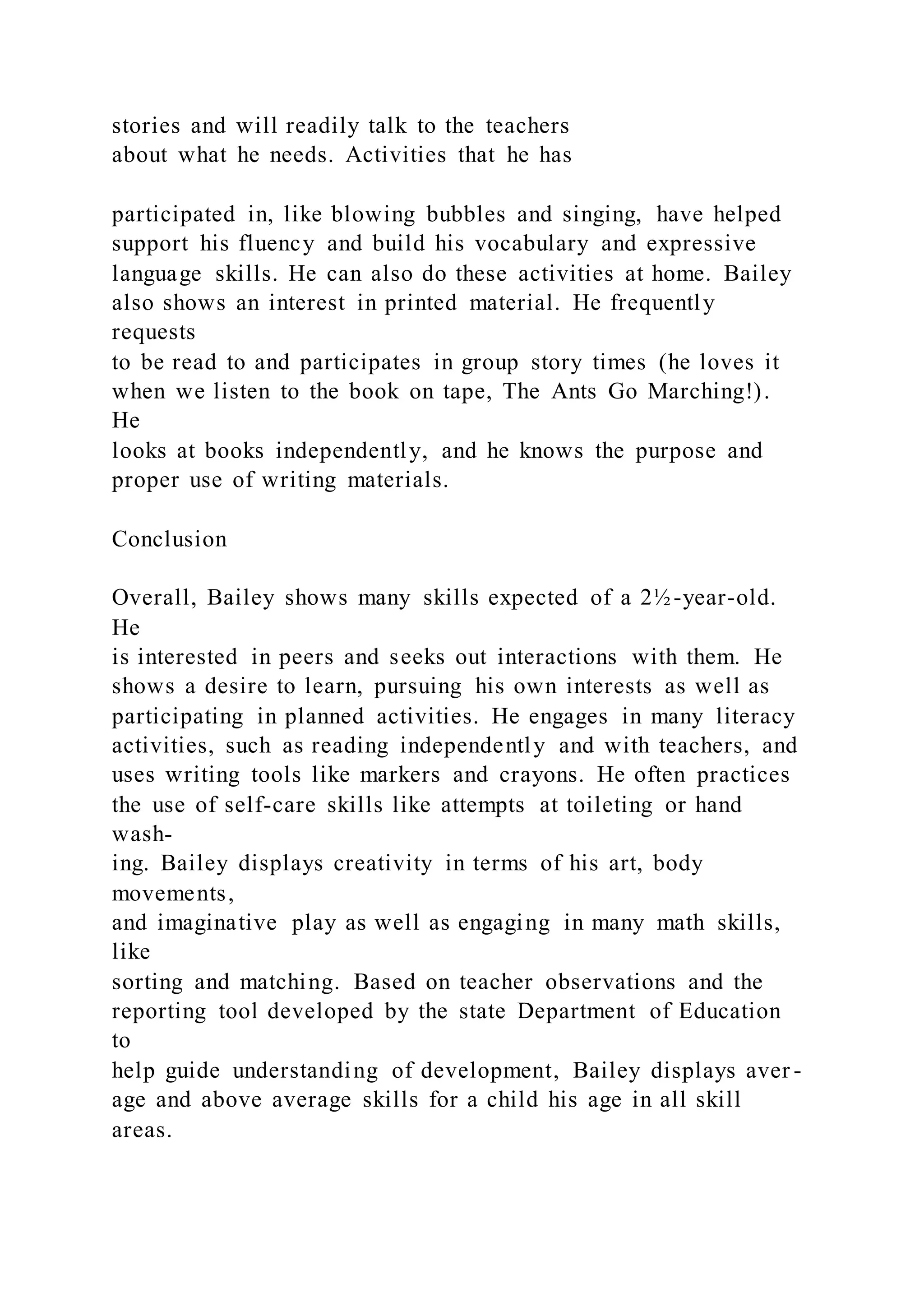 stories and will readily talk to the teachers
about what he needs. Activities that he has
participated in, like blowing bubbles and singing, have helped
support his fluency and build his vocabulary and expressive
language skills. He can also do these activities at home. Bailey
also shows an interest in printed material. He frequently
requests
to be read to and participates in group story times (he loves it
when we listen to the book on tape, The Ants Go Marching!).
He
looks at books independently, and he knows the purpose and
proper use of writing materials.
Conclusion
Overall, Bailey shows many skills expected of a 2½-year-old.
He
is interested in peers and seeks out interactions with them. He
shows a desire to learn, pursuing his own interests as well as
participating in planned activities. He engages in many literacy
activities, such as reading independently and with teachers, and
uses writing tools like markers and crayons. He often practices
the use of self-care skills like attempts at toileting or hand
wash-
ing. Bailey displays creativity in terms of his art, body
movements,
and imaginative play as well as engaging in many math skills,
like
sorting and matching. Based on teacher observations and the
reporting tool developed by the state Department of Education
to
help guide understanding of development, Bailey displays aver -
age and above average skills for a child his age in all skill
areas.
 