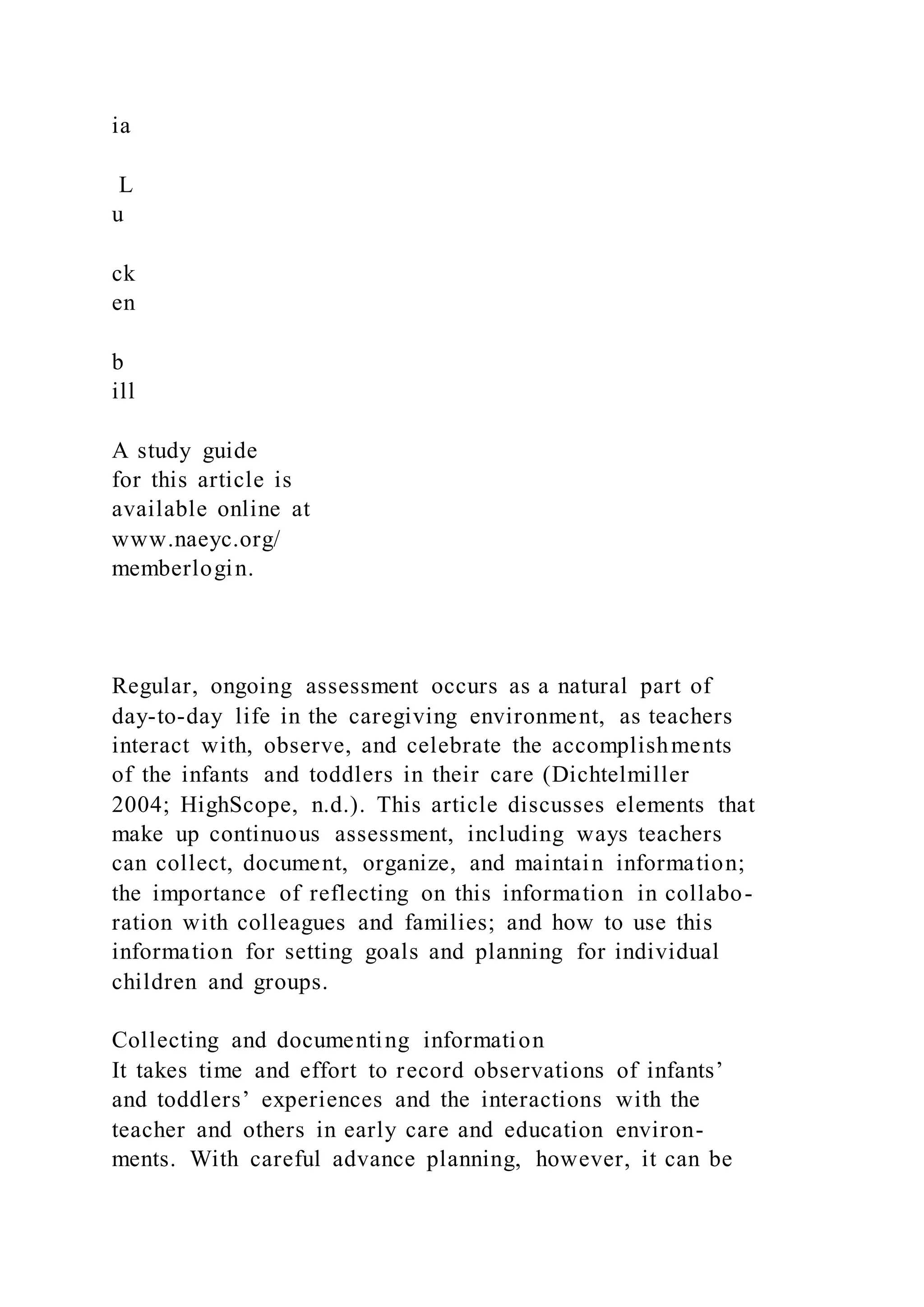 ia
L
u
ck
en
b
ill
A study guide
for this article is
available online at
www.naeyc.org/
memberlogin.
Regular, ongoing assessment occurs as a natural part of
day-to-day life in the caregiving environment, as teachers
interact with, observe, and celebrate the accomplishments
of the infants and toddlers in their care (Dichtelmiller
2004; HighScope, n.d.). This article discusses elements that
make up continuous assessment, including ways teachers
can collect, document, organize, and maintain information;
the importance of reflecting on this information in collabo-
ration with colleagues and families; and how to use this
information for setting goals and planning for individual
children and groups.
Collecting and documenting information
It takes time and effort to record observations of infants’
and toddlers’ experiences and the interactions with the
teacher and others in early care and education environ-
ments. With careful advance planning, however, it can be
 